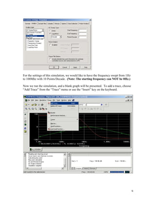 9
For the settings of this simulation, we would like to have the frequency swept from 1Hz
to 100Mhz with 10 Points/Decade. (Note: The starting frequency can NOT be 0Hz.)
Now we run the simulation, and a blank graph will be presented. To add a trace, choose
“Add Trace” from the “Trace” menu or use the “Insert” key on the keyboard.
 