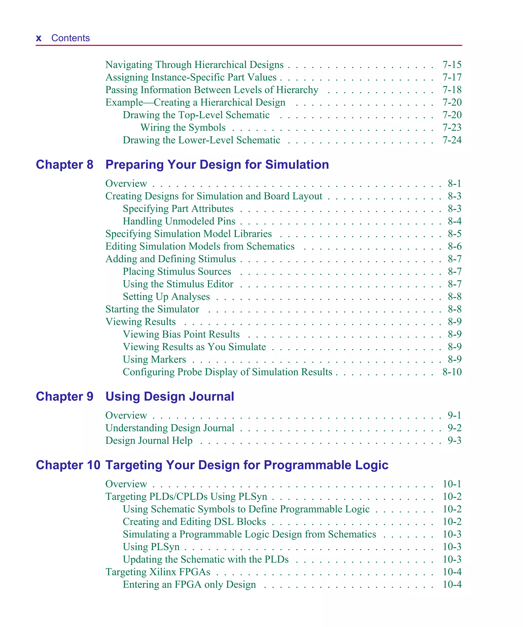 Scug.bk : SCUG.TOC Page x Monday, June 16, 1997 10:10 AM




  x Contents

               Navigating Through Hierarchical Designs . . . . .     .   .   .   .   .   .   .   .   .   .   .   .   .   .       7-15
               Assigning Instance-Specific Part Values . . . . . .   .   .   .   .   .   .   .   .   .   .   .   .   .   .       7-17
               Passing Information Between Levels of Hierarchy       .   .   .   .   .   .   .   .   .   .   .   .   .   .       7-18
               Example—Creating a Hierarchical Design . . . .        .   .   .   .   .   .   .   .   .   .   .   .   .   .       7-20
                   Drawing the Top-Level Schematic . . . . . .       .   .   .   .   .   .   .   .   .   .   .   .   .   .       7-20
                       Wiring the Symbols . . . . . . . . . . . .    .   .   .   .   .   .   .   .   .   .   .   .   .   .       7-23
                   Drawing the Lower-Level Schematic . . . . .       .   .   .   .   .   .   .   .   .   .   .   .   .   .       7-24

  Chapter 8 Preparing Your Design for Simulation
               Overview . . . . . . . . . . . . . . . . . . . . . . . .      .   .   .   .   .   .   .   .   .   .   .   .   .    8-1
               Creating Designs for Simulation and Board Layout . .          .   .   .   .   .   .   .   .   .   .   .   .   .    8-3
                   Specifying Part Attributes . . . . . . . . . . . . .      .   .   .   .   .   .   .   .   .   .   .   .   .    8-3
                   Handling Unmodeled Pins . . . . . . . . . . . . .         .   .   .   .   .   .   .   .   .   .   .   .   .    8-4
               Specifying Simulation Model Libraries . . . . . . . .         .   .   .   .   .   .   .   .   .   .   .   .   .    8-5
               Editing Simulation Models from Schematics . . . . .           .   .   .   .   .   .   .   .   .   .   .   .   .    8-6
               Adding and Defining Stimulus . . . . . . . . . . . . .        .   .   .   .   .   .   .   .   .   .   .   .   .    8-7
                   Placing Stimulus Sources . . . . . . . . . . . . .        .   .   .   .   .   .   .   .   .   .   .   .   .    8-7
                   Using the Stimulus Editor . . . . . . . . . . . . .       .   .   .   .   .   .   .   .   .   .   .   .   .    8-7
                   Setting Up Analyses . . . . . . . . . . . . . . . .       .   .   .   .   .   .   .   .   .   .   .   .   .    8-8
               Starting the Simulator . . . . . . . . . . . . . . . . .      .   .   .   .   .   .   .   .   .   .   .   .   .    8-8
               Viewing Results . . . . . . . . . . . . . . . . . . . .       .   .   .   .   .   .   .   .   .   .   .   .   .    8-9
                   Viewing Bias Point Results . . . . . . . . . . . .        .   .   .   .   .   .   .   .   .   .   .   .   .    8-9
                   Viewing Results as You Simulate . . . . . . . . .         .   .   .   .   .   .   .   .   .   .   .   .   .    8-9
                   Using Markers . . . . . . . . . . . . . . . . . . .       .   .   .   .   .   .   .   .   .   .   .   .   .    8-9
                   Configuring Probe Display of Simulation Results .         .   .   .   .   .   .   .   .   .   .   .   .       8-10

  Chapter 9 Using Design Journal
               Overview . . . . . . . . . . . . . . . . . . . . . . . . . . . . . . . . . . . . . 9-1
               Understanding Design Journal . . . . . . . . . . . . . . . . . . . . . . . . . . 9-2
               Design Journal Help . . . . . . . . . . . . . . . . . . . . . . . . . . . . . . . 9-3

  Chapter 10 Targeting Your Design for Programmable Logic
               Overview . . . . . . . . . . . . . . . . . . . . . . . . . . . . .                .   .   .   .   .   .   .       10-1
               Targeting PLDs/CPLDs Using PLSyn . . . . . . . . . . . . . .                      .   .   .   .   .   .   .       10-2
                   Using Schematic Symbols to Define Programmable Logic .                        .   .   .   .   .   .   .       10-2
                   Creating and Editing DSL Blocks . . . . . . . . . . . . . .                   .   .   .   .   .   .   .       10-2
                   Simulating a Programmable Logic Design from Schematics                        .   .   .   .   .   .   .       10-3
                   Using PLSyn . . . . . . . . . . . . . . . . . . . . . . . . .                 .   .   .   .   .   .   .       10-3
                   Updating the Schematic with the PLDs . . . . . . . . . . .                    .   .   .   .   .   .   .       10-3
               Targeting Xilinx FPGAs . . . . . . . . . . . . . . . . . . . . .                  .   .   .   .   .   .   .       10-4
                   Entering an FPGA only Design . . . . . . . . . . . . . . .                    .   .   .   .   .   .   .       10-4
 