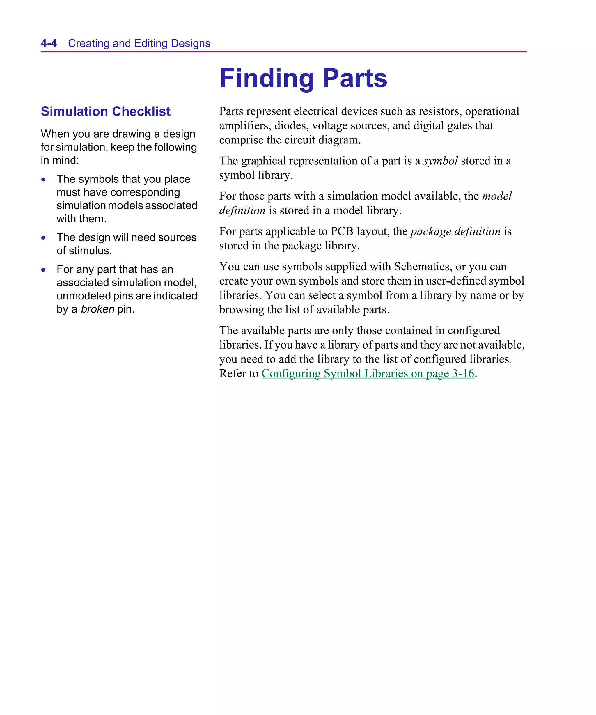 Scug.bk : 04DESGNS.FMK Page 4 Monday, June 16, 1997 10:10 AM




  4-4   Creating and Editing Designs


                                       Finding Parts
  Simulation Checklist                 Parts represent electrical devices such as resistors, operational
                                       amplifiers, diodes, voltage sources, and digital gates that
  When you are drawing a design
                                       comprise the circuit diagram.
  for simulation, keep the following
  in mind:                             The graphical representation of a part is a symbol stored in a
  • The symbols that you place         symbol library.
    must have corresponding            For those parts with a simulation model available, the model
    simulation models associated       definition is stored in a model library.
    with them.
  • The design will need sources
                                       For parts applicable to PCB layout, the package definition is
    of stimulus.                       stored in the package library.
  • For any part that has an           You can use symbols supplied with Schematics, or you can
    associated simulation model,       create your own symbols and store them in user-defined symbol
    unmodeled pins are indicated       libraries. You can select a symbol from a library by name or by
    by a broken pin.                   browsing the list of available parts.
                                       The available parts are only those contained in configured
                                       libraries. If you have a library of parts and they are not available,
                                       you need to add the library to the list of configured libraries.
                                       Refer to Configuring Symbol Libraries on page 3-16.
 