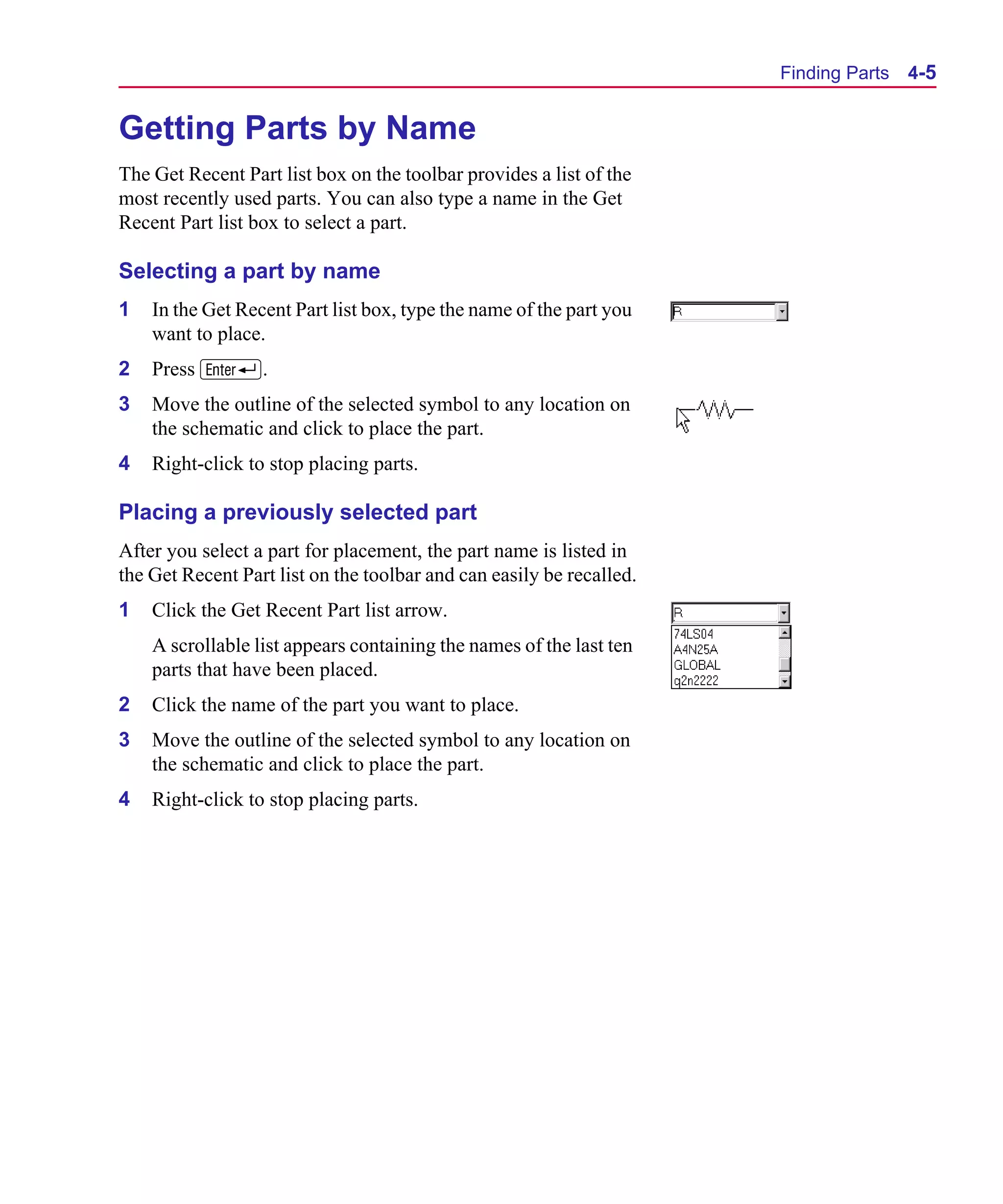 Scug.bk : 04DESGNS.FMK Page 5 Monday, June 16, 1997 10:10 AM




                                                                            Finding Parts   4-5


      Getting Parts by Name
      The Get Recent Part list box on the toolbar provides a list of the
      most recently used parts. You can also type a name in the Get
      Recent Part list box to select a part.

      Selecting a part by name
      1   In the Get Recent Part list box, type the name of the part you
          want to place.
      2   Press R.
      3   Move the outline of the selected symbol to any location on
          the schematic and click to place the part.
      4   Right-click to stop placing parts.

      Placing a previously selected part
      After you select a part for placement, the part name is listed in
      the Get Recent Part list on the toolbar and can easily be recalled.
      1   Click the Get Recent Part list arrow.
          A scrollable list appears containing the names of the last ten
          parts that have been placed.
      2   Click the name of the part you want to place.
      3   Move the outline of the selected symbol to any location on
          the schematic and click to place the part.
      4   Right-click to stop placing parts.
 