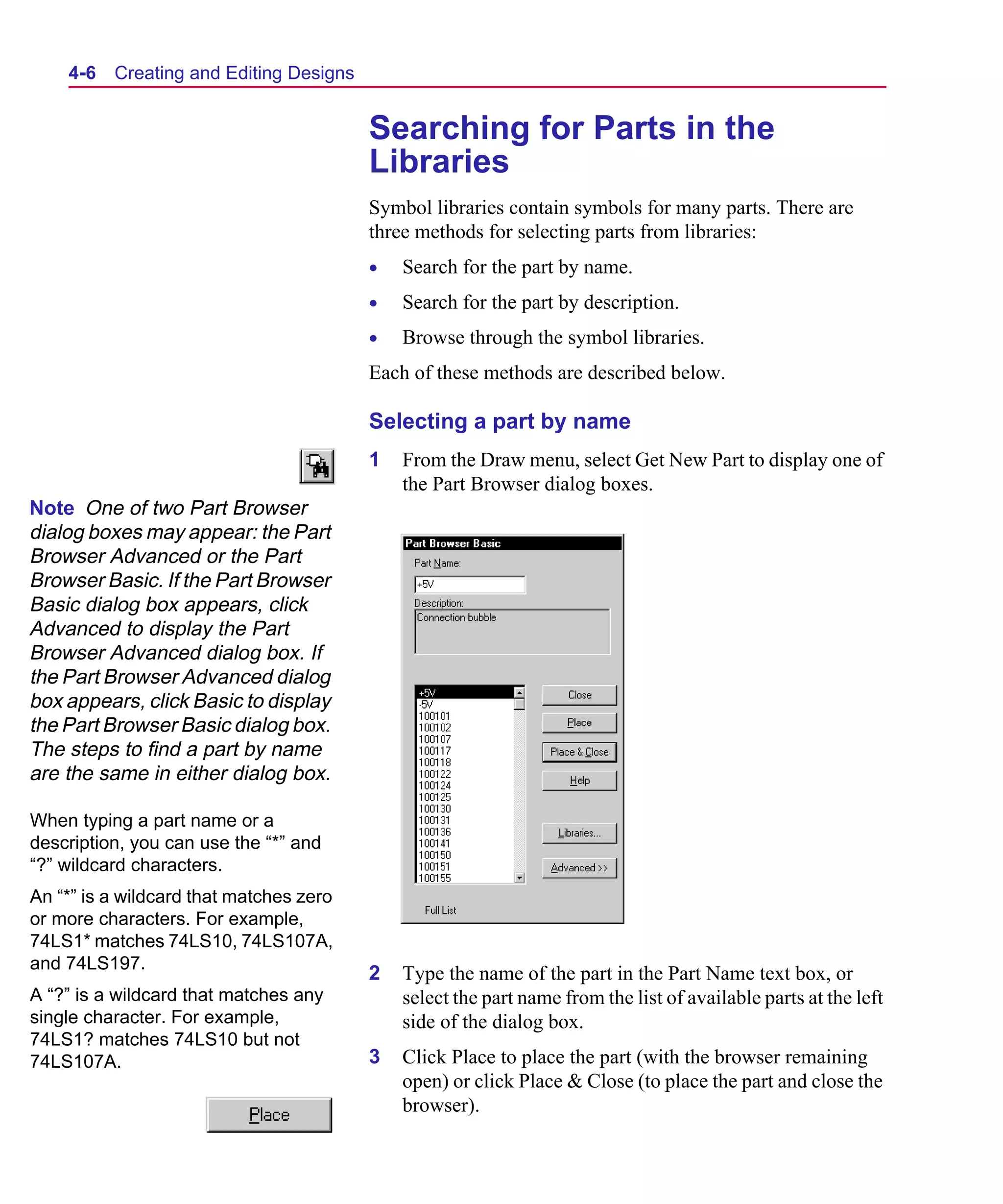 Scug.bk : 04DESGNS.FMK Page 6 Monday, June 16, 1997 10:10 AM




    4-6   Creating and Editing Designs


                                         Searching for Parts in the
                                         Libraries
                                         Symbol libraries contain symbols for many parts. There are
                                         three methods for selecting parts from libraries:
                                         •   Search for the part by name.
                                         •   Search for the part by description.
                                         •   Browse through the symbol libraries.
                                         Each of these methods are described below.

                                         Selecting a part by name
                                         1   From the Draw menu, select Get New Part to display one of
                                             the Part Browser dialog boxes.
Note One of two Part Browser
dialog boxes may appear: the Part
Browser Advanced or the Part
Browser Basic. If the Part Browser
Basic dialog box appears, click
Advanced to display the Part
Browser Advanced dialog box. If
the Part Browser Advanced dialog
box appears, click Basic to display
the Part Browser Basic dialog box.
The steps to find a part by name
are the same in either dialog box.

When typing a part name or a
description, you can use the “*” and
“?” wildcard characters.
An “*” is a wildcard that matches zero
or more characters. For example,
74LS1* matches 74LS10, 74LS107A,
and 74LS197.
                                         2   Type the name of the part in the Part Name text box, or
A “?” is a wildcard that matches any         select the part name from the list of available parts at the left
single character. For example,               side of the dialog box.
74LS1? matches 74LS10 but not
74LS107A.                                3   Click Place to place the part (with the browser remaining
                                             open) or click Place & Close (to place the part and close the
                                             browser).
 