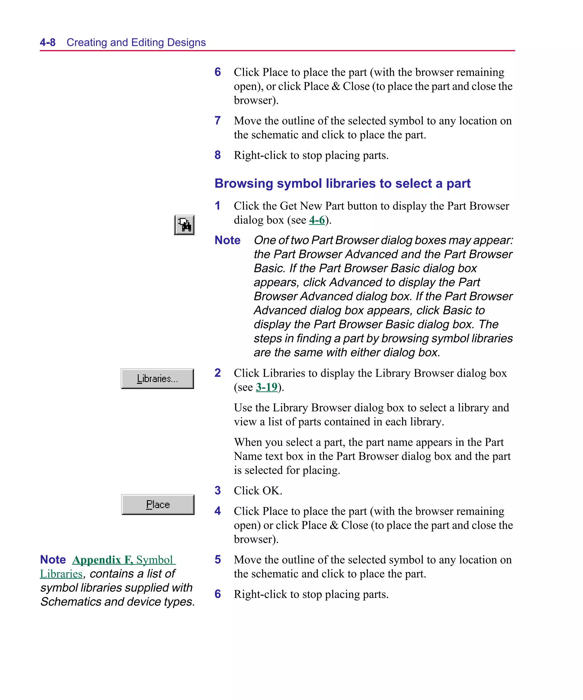 Scug.bk : 04DESGNS.FMK Page 8 Monday, June 16, 1997 10:10 AM




  4-8   Creating and Editing Designs

                                       6   Click Place to place the part (with the browser remaining
                                           open), or click Place & Close (to place the part and close the
                                           browser).
                                       7   Move the outline of the selected symbol to any location on
                                           the schematic and click to place the part.
                                       8   Right-click to stop placing parts.

                                       Browsing symbol libraries to select a part
                                       1   Click the Get New Part button to display the Part Browser
                                           dialog box (see 4-6).
                                       Note    One of two Part Browser dialog boxes may appear:
                                               the Part Browser Advanced and the Part Browser
                                               Basic. If the Part Browser Basic dialog box
                                               appears, click Advanced to display the Part
                                               Browser Advanced dialog box. If the Part Browser
                                               Advanced dialog box appears, click Basic to
                                               display the Part Browser Basic dialog box. The
                                               steps in finding a part by browsing symbol libraries
                                               are the same with either dialog box.
                                       2   Click Libraries to display the Library Browser dialog box
                                           (see 3-19).
                                           Use the Library Browser dialog box to select a library and
                                           view a list of parts contained in each library.
                                           When you select a part, the part name appears in the Part
                                           Name text box in the Part Browser dialog box and the part
                                           is selected for placing.
                                       3   Click OK.
                                       4   Click Place to place the part (with the browser remaining
                                           open) or click Place & Close (to place the part and close the
                                           browser).
  Note Appendix F, Symbol              5   Move the outline of the selected symbol to any location on
  Libraries, contains a list of            the schematic and click to place the part.
  symbol libraries supplied with
                                       6   Right-click to stop placing parts.
  Schematics and device types.
 