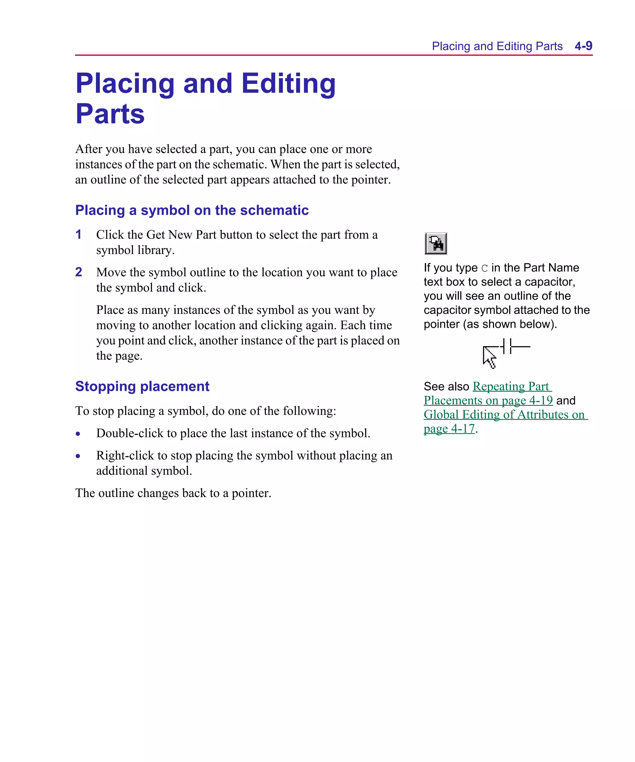 Scug.bk : 04DESGNS.FMK Page 9 Monday, June 16, 1997 10:10 AM




                                                                            Placing and Editing Parts   4-9


      Placing and Editing
      Parts
      After you have selected a part, you can place one or more
      instances of the part on the schematic. When the part is selected,
      an outline of the selected part appears attached to the pointer.

      Placing a symbol on the schematic
      1   Click the Get New Part button to select the part from a
          symbol library.
      2   Move the symbol outline to the location you want to place        If you type C in the Part Name
                                                                           text box to select a capacitor,
          the symbol and click.
                                                                           you will see an outline of the
          Place as many instances of the symbol as you want by             capacitor symbol attached to the
          moving to another location and clicking again. Each time         pointer (as shown below).
          you point and click, another instance of the part is placed on
          the page.

      Stopping placement                                                   See also Repeating Part
                                                                           Placements on page 4-19 and
      To stop placing a symbol, do one of the following:                   Global Editing of Attributes on
      •   Double-click to place the last instance of the symbol.           page 4-17.

      •   Right-click to stop placing the symbol without placing an
          additional symbol.
      The outline changes back to a pointer.
 