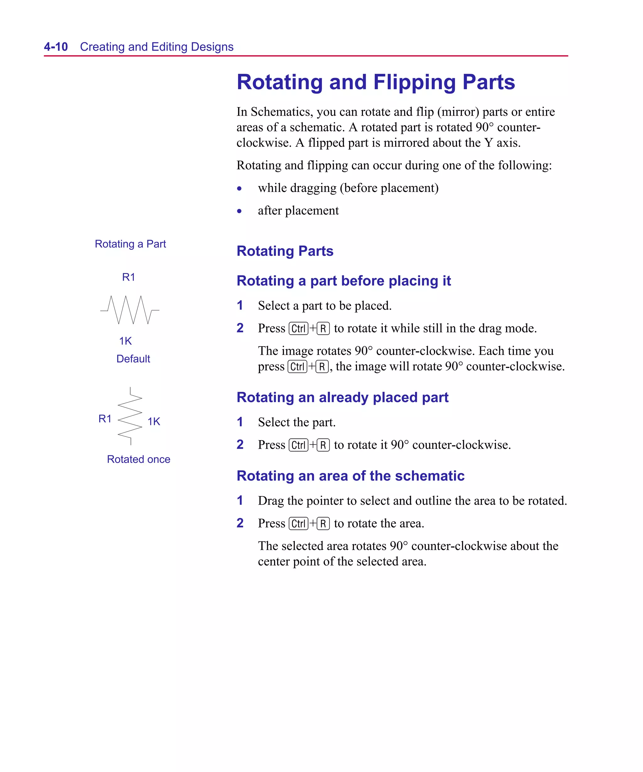 Scug.bk : 04DESGNS.FMK Page 10 Monday, June 16, 1997 10:10 AM




  4-10   Creating and Editing Designs


                                        Rotating and Flipping Parts
                                        In Schematics, you can rotate and flip (mirror) parts or entire
                                        areas of a schematic. A rotated part is rotated 90° counter-
                                        clockwise. A flipped part is mirrored about the Y axis.
                                        Rotating and flipping can occur during one of the following:
                                        •   while dragging (before placement)
                                        •   after placement

           Rotating a Part
                                        Rotating Parts
                  R1                    Rotating a part before placing it
                                        1   Select a part to be placed.
                                        2   Press C+R to rotate it while still in the drag mode.
                 1K
                                            The image rotates 90° counter-clockwise. Each time you
                 Default
                                            press C+R, the image will rotate 90° counter-clockwise.

                                        Rotating an already placed part
            R1         1K               1   Select the part.
                                        2   Press C+R to rotate it 90° counter-clockwise.
             Rotated once
                                        Rotating an area of the schematic
                                        1   Drag the pointer to select and outline the area to be rotated.
                                        2   Press C+R to rotate the area.
                                            The selected area rotates 90° counter-clockwise about the
                                            center point of the selected area.
 