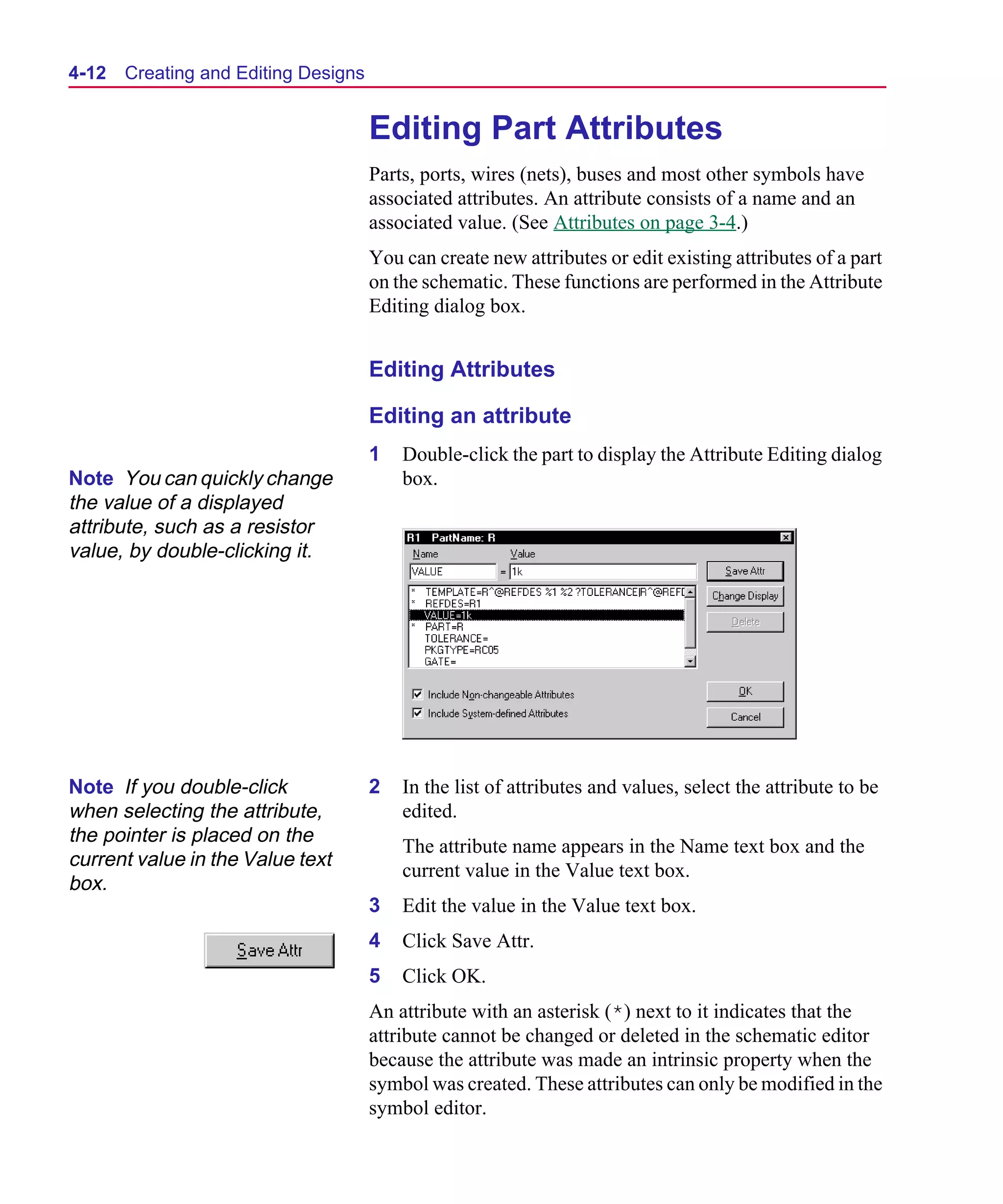 Scug.bk : 04DESGNS.FMK Page 12 Monday, June 16, 1997 10:10 AM




  4-12   Creating and Editing Designs


                                        Editing Part Attributes
                                        Parts, ports, wires (nets), buses and most other symbols have
                                        associated attributes. An attribute consists of a name and an
                                        associated value. (See Attributes on page 3-4.)
                                        You can create new attributes or edit existing attributes of a part
                                        on the schematic. These functions are performed in the Attribute
                                        Editing dialog box.


                                        Editing Attributes

                                        Editing an attribute
                                        1   Double-click the part to display the Attribute Editing dialog
  Note You can quickly change               box.
  the value of a displayed
  attribute, such as a resistor
  value, by double-clicking it.




  Note If you double-click              2   In the list of attributes and values, select the attribute to be
  when selecting the attribute,             edited.
  the pointer is placed on the
                                            The attribute name appears in the Name text box and the
  current value in the Value text
                                            current value in the Value text box.
  box.
                                        3   Edit the value in the Value text box.
                                        4   Click Save Attr.
                                        5   Click OK.
                                        An attribute with an asterisk (*) next to it indicates that the
                                        attribute cannot be changed or deleted in the schematic editor
                                        because the attribute was made an intrinsic property when the
                                        symbol was created. These attributes can only be modified in the
                                        symbol editor.
 