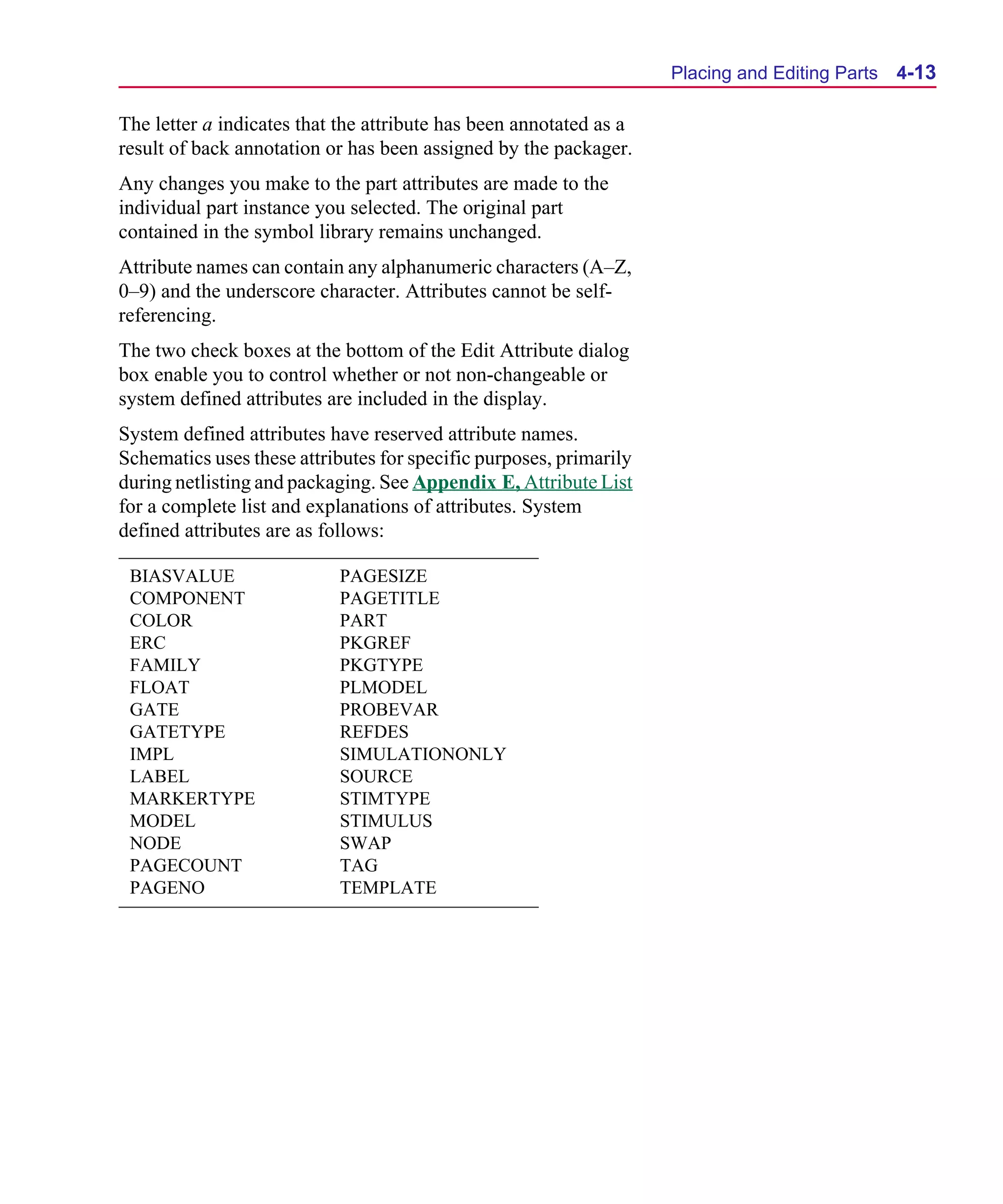 Scug.bk : 04DESGNS.FMK Page 13 Monday, June 16, 1997 10:10 AM




                                                                          Placing and Editing Parts   4-13

      The letter a indicates that the attribute has been annotated as a
      result of back annotation or has been assigned by the packager.
      Any changes you make to the part attributes are made to the
      individual part instance you selected. The original part
      contained in the symbol library remains unchanged.
      Attribute names can contain any alphanumeric characters (A–Z,
      0–9) and the underscore character. Attributes cannot be self-
      referencing.
      The two check boxes at the bottom of the Edit Attribute dialog
      box enable you to control whether or not non-changeable or
      system defined attributes are included in the display.
      System defined attributes have reserved attribute names.
      Schematics uses these attributes for specific purposes, primarily
      during netlisting and packaging. See Appendix E, Attribute List
      for a complete list and explanations of attributes. System
      defined attributes are as follows:

       BIASVALUE                 PAGESIZE
       COMPONENT                 PAGETITLE
       COLOR                     PART
       ERC                       PKGREF
       FAMILY                    PKGTYPE
       FLOAT                     PLMODEL
       GATE                      PROBEVAR
       GATETYPE                  REFDES
       IMPL                      SIMULATIONONLY
       LABEL                     SOURCE
       MARKERTYPE                STIMTYPE
       MODEL                     STIMULUS
       NODE                      SWAP
       PAGECOUNT                 TAG
       PAGENO                    TEMPLATE
 