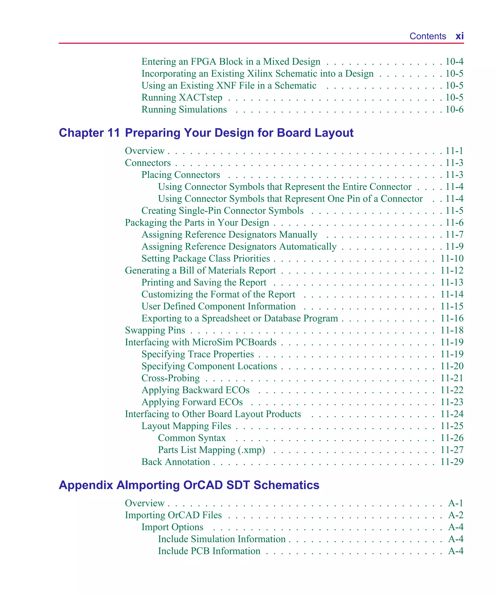 Scug.bk : SCUG.TOC Page xi Monday, June 16, 1997 10:10 AM




                                                                                                                            Contents xi

                       Entering an FPGA Block in a Mixed Design . . . . . . .                               .   .   .   .   .   .   .   .   . 10-4
                       Incorporating an Existing Xilinx Schematic into a Design                             .   .   .   .   .   .   .   .   . 10-5
                       Using an Existing XNF File in a Schematic . . . . . . .                              .   .   .   .   .   .   .   .   . 10-5
                       Running XACTstep . . . . . . . . . . . . . . . . . . . .                             .   .   .   .   .   .   .   .   . 10-5
                       Running Simulations . . . . . . . . . . . . . . . . . . .                            .   .   .   .   .   .   .   .   . 10-6

      Chapter 11 Preparing Your Design for Board Layout
                   Overview . . . . . . . . . . . . . . . . . . . . . . . . . . . . . . . . . . .                                       .   . 11-1
                   Connectors . . . . . . . . . . . . . . . . . . . . . . . . . . . . . . . . . .                                       .   . 11-3
                       Placing Connectors . . . . . . . . . . . . . . . . . . . . . . . . . . .                                         .   . 11-3
                            Using Connector Symbols that Represent the Entire Connector . .                                             .   . 11-4
                            Using Connector Symbols that Represent One Pin of a Connector                                               .   . 11-4
                       Creating Single-Pin Connector Symbols . . . . . . . . . . . . . . . .                                            .   . 11-5
                   Packaging the Parts in Your Design . . . . . . . . . . . . . . . . . . . . .                                         .   . 11-6
                       Assigning Reference Designators Manually . . . . . . . . . . . . . .                                             .   . 11-7
                       Assigning Reference Designators Automatically . . . . . . . . . . . .                                            .   . 11-9
                       Setting Package Class Priorities . . . . . . . . . . . . . . . . . . . . .                                       .   11-10
                   Generating a Bill of Materials Report . . . . . . . . . . . . . . . . . . . .                                        .   11-12
                       Printing and Saving the Report . . . . . . . . . . . . . . . . . . . . .                                         .   11-13
                       Customizing the Format of the Report . . . . . . . . . . . . . . . . .                                           .   11-14
                       User Defined Component Information . . . . . . . . . . . . . . . . .                                             .   11-15
                       Exporting to a Spreadsheet or Database Program . . . . . . . . . . . .                                           .   11-16
                   Swapping Pins . . . . . . . . . . . . . . . . . . . . . . . . . . . . . . . .                                        .   11-18
                   Interfacing with MicroSim PCBoards . . . . . . . . . . . . . . . . . . . .                                           .   11-19
                       Specifying Trace Properties . . . . . . . . . . . . . . . . . . . . . . .                                        .   11-19
                       Specifying Component Locations . . . . . . . . . . . . . . . . . . . .                                           .   11-20
                       Cross-Probing . . . . . . . . . . . . . . . . . . . . . . . . . . . . . .                                        .   11-21
                       Applying Backward ECOs . . . . . . . . . . . . . . . . . . . . . . .                                             .   11-22
                       Applying Forward ECOs . . . . . . . . . . . . . . . . . . . . . . . .                                            .   11-23
                   Interfacing to Other Board Layout Products . . . . . . . . . . . . . . . .                                           .   11-24
                       Layout Mapping Files . . . . . . . . . . . . . . . . . . . . . . . . . .                                         .   11-25
                            Common Syntax . . . . . . . . . . . . . . . . . . . . . . . . . .                                           .   11-26
                            Parts List Mapping (.xmp) . . . . . . . . . . . . . . . . . . . . .                                         .   11-27
                       Back Annotation . . . . . . . . . . . . . . . . . . . . . . . . . . . . .                                        .   11-29

      Appendix AImporting OrCAD SDT Schematics
                   Overview . . . . . . . . . . . . . . . . .   .   .   .   .   .   .   .   .   .   .   .   .   .   .   .   .   .   .   .   .   A-1
                   Importing OrCAD Files . . . . . . . . .      .   .   .   .   .   .   .   .   .   .   .   .   .   .   .   .   .   .   .   .   A-2
                      Import Options . . . . . . . . . . .      .   .   .   .   .   .   .   .   .   .   .   .   .   .   .   .   .   .   .   .   A-4
                           Include Simulation Information .     .   .   .   .   .   .   .   .   .   .   .   .   .   .   .   .   .   .   .   .   A-4
                           Include PCB Information . . . .      .   .   .   .   .   .   .   .   .   .   .   .   .   .   .   .   .   .   .   .   A-4
 