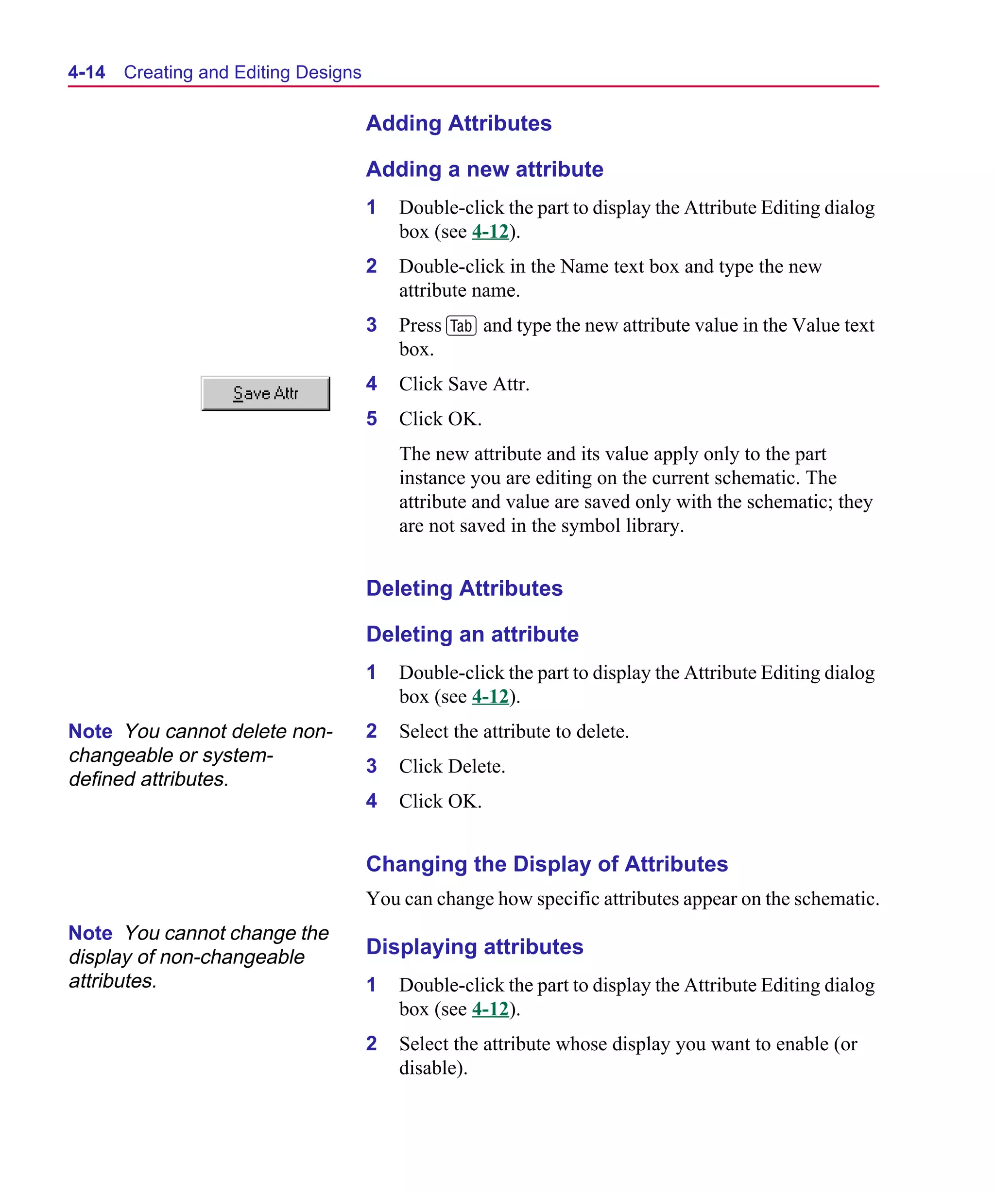 Scug.bk : 04DESGNS.FMK Page 14 Monday, June 16, 1997 10:10 AM




  4-14   Creating and Editing Designs

                                        Adding Attributes

                                        Adding a new attribute
                                        1   Double-click the part to display the Attribute Editing dialog
                                            box (see 4-12).
                                        2   Double-click in the Name text box and type the new
                                            attribute name.
                                        3   Press F and type the new attribute value in the Value text
                                            box.
                                        4   Click Save Attr.
                                        5   Click OK.
                                            The new attribute and its value apply only to the part
                                            instance you are editing on the current schematic. The
                                            attribute and value are saved only with the schematic; they
                                            are not saved in the symbol library.


                                        Deleting Attributes

                                        Deleting an attribute
                                        1   Double-click the part to display the Attribute Editing dialog
                                            box (see 4-12).
  Note You cannot delete non-           2   Select the attribute to delete.
  changeable or system-
                                        3   Click Delete.
  defined attributes.
                                        4   Click OK.


                                        Changing the Display of Attributes
                                        You can change how specific attributes appear on the schematic.
  Note You cannot change the
  display of non-changeable             Displaying attributes
  attributes.                           1   Double-click the part to display the Attribute Editing dialog
                                            box (see 4-12).
                                        2   Select the attribute whose display you want to enable (or
                                            disable).
 