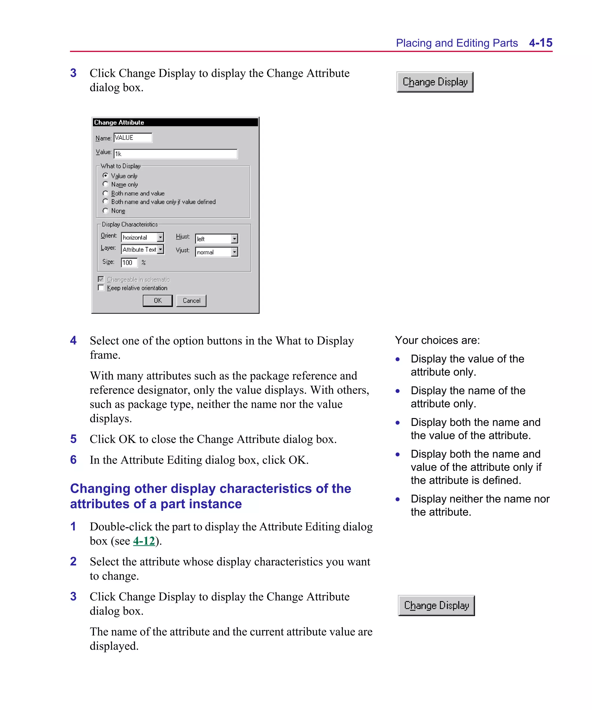 Scug.bk : 04DESGNS.FMK Page 15 Monday, June 16, 1997 10:10 AM




                                                                          Placing and Editing Parts    4-15

      3   Click Change Display to display the Change Attribute
          dialog box.




      4   Select one of the option buttons in the What to Display         Your choices are:
          frame.                                                          • Display the value of the
          With many attributes such as the package reference and            attribute only.
          reference designator, only the value displays. With others,     • Display the name of the
          such as package type, neither the name nor the value              attribute only.
          displays.                                                       • Display both the name and
      5   Click OK to close the Change Attribute dialog box.                the value of the attribute.
                                                                          • Display both the name and
      6   In the Attribute Editing dialog box, click OK.
                                                                            value of the attribute only if
                                                                            the attribute is defined.
      Changing other display characteristics of the
                                                                          • Display neither the name nor
      attributes of a part instance
                                                                            the attribute.
      1   Double-click the part to display the Attribute Editing dialog
          box (see 4-12).
      2   Select the attribute whose display characteristics you want
          to change.
      3   Click Change Display to display the Change Attribute
          dialog box.
          The name of the attribute and the current attribute value are
          displayed.
 