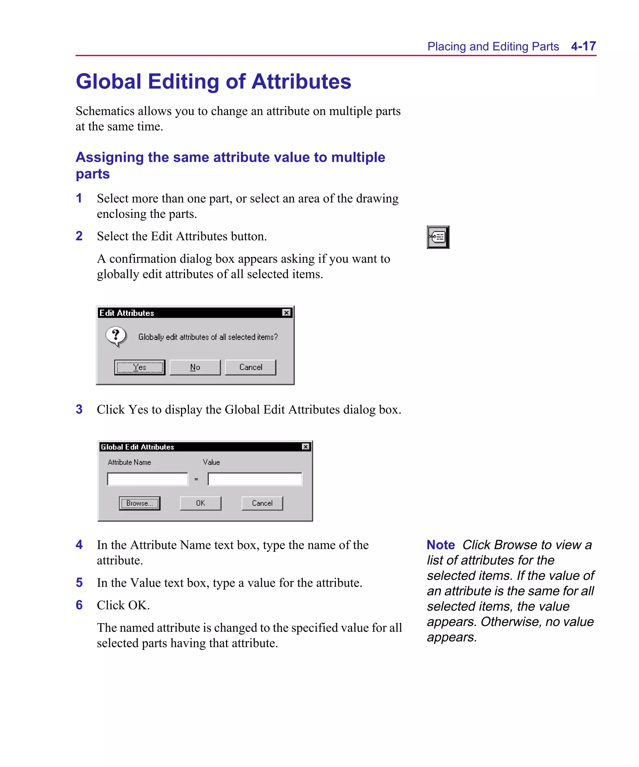 Scug.bk : 04DESGNS.FMK Page 17 Monday, June 16, 1997 10:10 AM




                                                                          Placing and Editing Parts   4-17


      Global Editing of Attributes
      Schematics allows you to change an attribute on multiple parts
      at the same time.

      Assigning the same attribute value to multiple
      parts
      1   Select more than one part, or select an area of the drawing
          enclosing the parts.
      2   Select the Edit Attributes button.
          A confirmation dialog box appears asking if you want to
          globally edit attributes of all selected items.




      3   Click Yes to display the Global Edit Attributes dialog box.




      4   In the Attribute Name text box, type the name of the            Note Click Browse to view a
          attribute.                                                      list of attributes for the
                                                                          selected items. If the value of
      5   In the Value text box, type a value for the attribute.
                                                                          an attribute is the same for all
      6   Click OK.                                                       selected items, the value
          The named attribute is changed to the specified value for all   appears. Otherwise, no value
          selected parts having that attribute.                           appears.
 