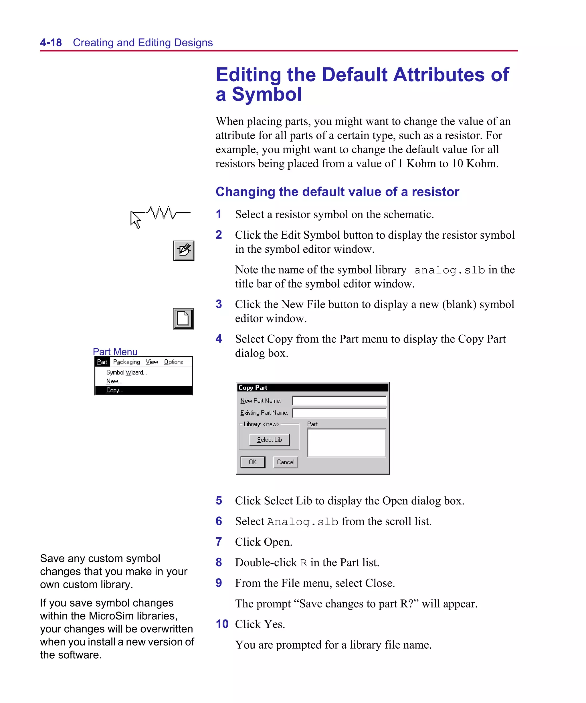Scug.bk : 04DESGNS.FMK Page 18 Monday, June 16, 1997 10:10 AM




  4-18   Creating and Editing Designs


                                        Editing the Default Attributes of
                                        a Symbol
                                        When placing parts, you might want to change the value of an
                                        attribute for all parts of a certain type, such as a resistor. For
                                        example, you might want to change the default value for all
                                        resistors being placed from a value of 1 Kohm to 10 Kohm.

                                        Changing the default value of a resistor
                                        1   Select a resistor symbol on the schematic.
                                        2   Click the Edit Symbol button to display the resistor symbol
                                            in the symbol editor window.
                                            Note the name of the symbol library analog.slb in the
                                            title bar of the symbol editor window.
                                        3   Click the New File button to display a new (blank) symbol
                                            editor window.
                                        4   Select Copy from the Part menu to display the Copy Part
             Part Menu                      dialog box.




                                        5   Click Select Lib to display the Open dialog box.
                                        6   Select Analog.slb from the scroll list.
                                        7   Click Open.
  Save any custom symbol                8   Double-click R in the Part list.
  changes that you make in your
  own custom library.                   9   From the File menu, select Close.
  If you save symbol changes                The prompt “Save changes to part R?” will appear.
  within the MicroSim libraries,
  your changes will be overwritten      10 Click Yes.
  when you install a new version of         You are prompted for a library file name.
  the software.
 