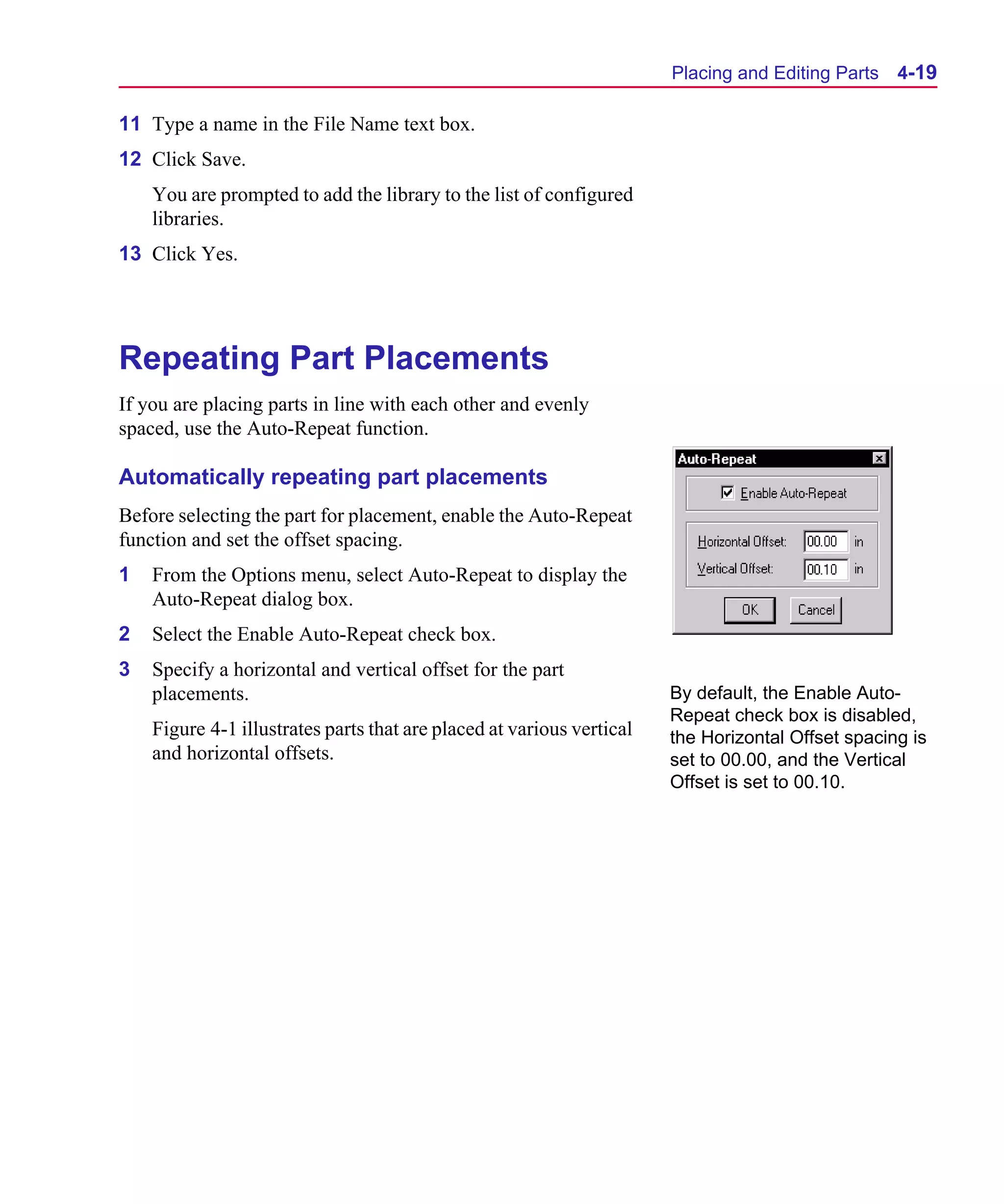 Scug.bk : 04DESGNS.FMK Page 19 Monday, June 16, 1997 10:10 AM




                                                                             Placing and Editing Parts   4-19

      11 Type a name in the File Name text box.
      12 Click Save.
          You are prompted to add the library to the list of configured
          libraries.
      13 Click Yes.




      Repeating Part Placements
      If you are placing parts in line with each other and evenly
      spaced, use the Auto-Repeat function.

      Automatically repeating part placements
      Before selecting the part for placement, enable the Auto-Repeat
      function and set the offset spacing.
      1   From the Options menu, select Auto-Repeat to display the
          Auto-Repeat dialog box.
      2   Select the Enable Auto-Repeat check box.
      3   Specify a horizontal and vertical offset for the part
          placements.                                                        By default, the Enable Auto-
                                                                             Repeat check box is disabled,
          Figure 4-1 illustrates parts that are placed at various vertical   the Horizontal Offset spacing is
          and horizontal offsets.                                            set to 00.00, and the Vertical
                                                                             Offset is set to 00.10.
 