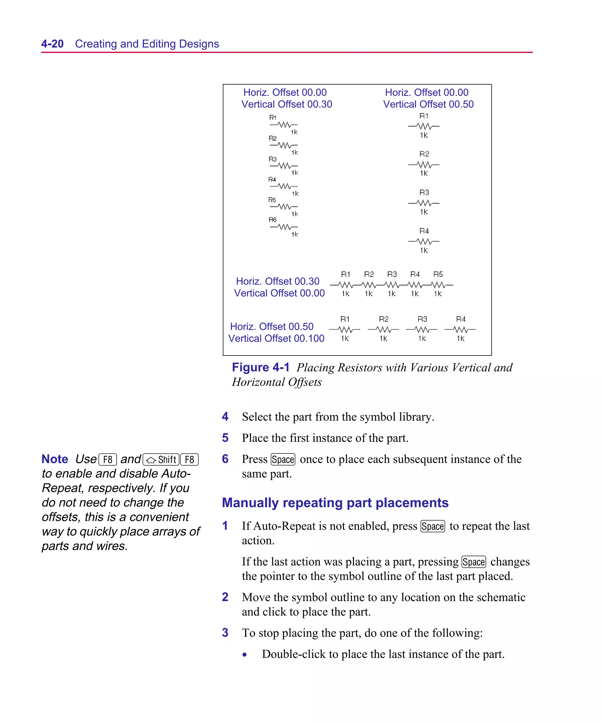 Scug.bk : 04DESGNS.FMK Page 20 Monday, June 16, 1997 10:10 AM




  4-20   Creating and Editing Designs



                                             Horiz. Offset 00.00            Horiz. Offset 00.00
                                             Vertical Offset 00.30          Vertical Offset 00.50




                                            Horiz. Offset 00.30
                                            Vertical Offset 00.00


                                        Horiz. Offset 00.50
                                        Vertical Offset 00.100

                                            Figure 4-1 Placing Resistors with Various Vertical and
                                            Horizontal Offsets

                                        4    Select the part from the symbol library.
                                        5    Place the first instance of the part.
  Note Use 8 and S8                     6    Press M once to place each subsequent instance of the
  to enable and disable Auto-                same part.
  Repeat, respectively. If you
  do not need to change the             Manually repeating part placements
  offsets, this is a convenient
  way to quickly place arrays of        1    If Auto-Repeat is not enabled, press M to repeat the last
  parts and wires.                           action.
                                             If the last action was placing a part, pressing M changes
                                             the pointer to the symbol outline of the last part placed.
                                        2    Move the symbol outline to any location on the schematic
                                             and click to place the part.
                                        3    To stop placing the part, do one of the following:
                                             •    Double-click to place the last instance of the part.
 
