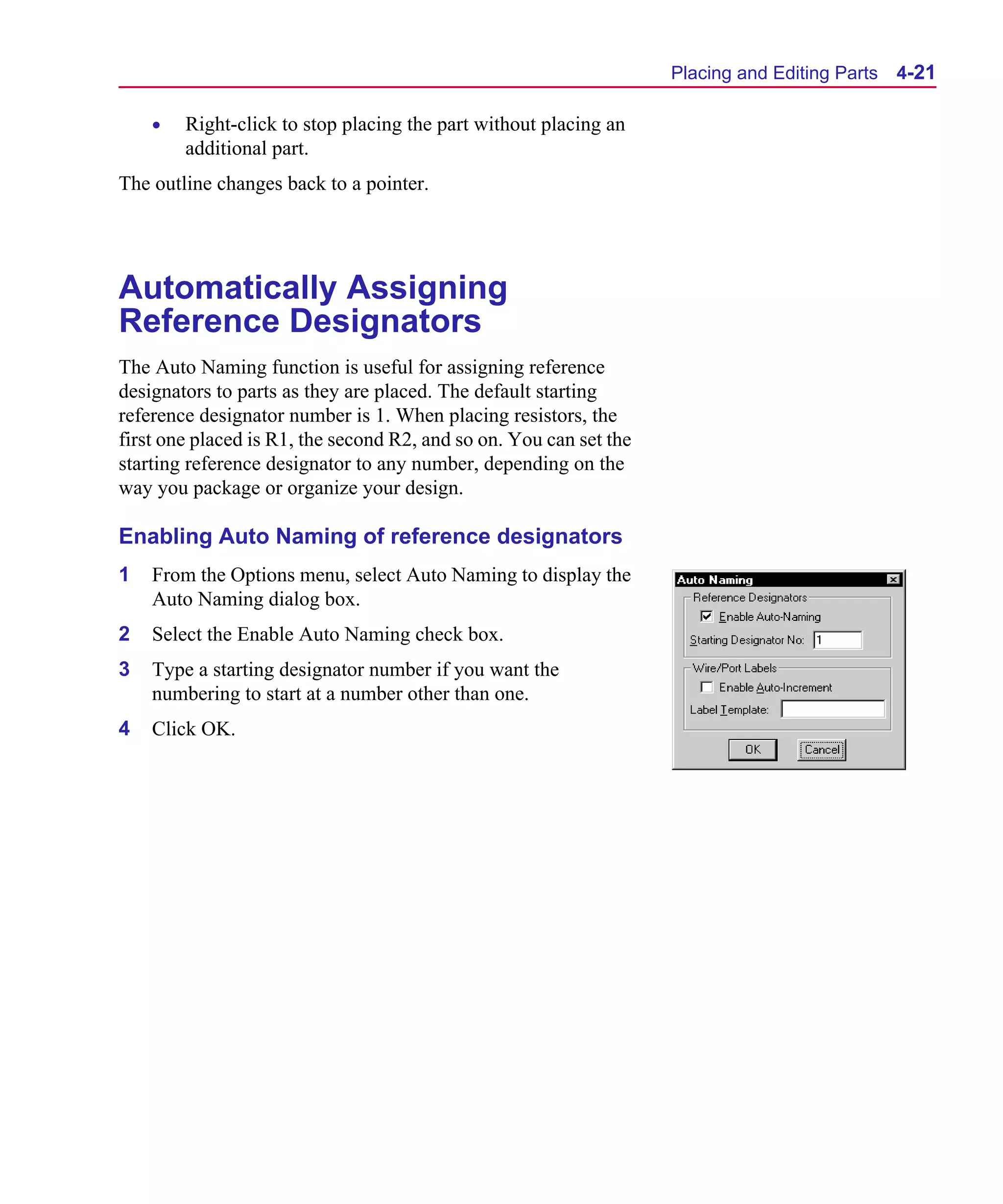 Scug.bk : 04DESGNS.FMK Page 21 Monday, June 16, 1997 10:10 AM




                                                                          Placing and Editing Parts   4-21

          •   Right-click to stop placing the part without placing an
              additional part.
      The outline changes back to a pointer.




      Automatically Assigning
      Reference Designators
      The Auto Naming function is useful for assigning reference
      designators to parts as they are placed. The default starting
      reference designator number is 1. When placing resistors, the
      first one placed is R1, the second R2, and so on. You can set the
      starting reference designator to any number, depending on the
      way you package or organize your design.

      Enabling Auto Naming of reference designators
      1   From the Options menu, select Auto Naming to display the
          Auto Naming dialog box.
      2   Select the Enable Auto Naming check box.
      3   Type a starting designator number if you want the
          numbering to start at a number other than one.
      4   Click OK.
 