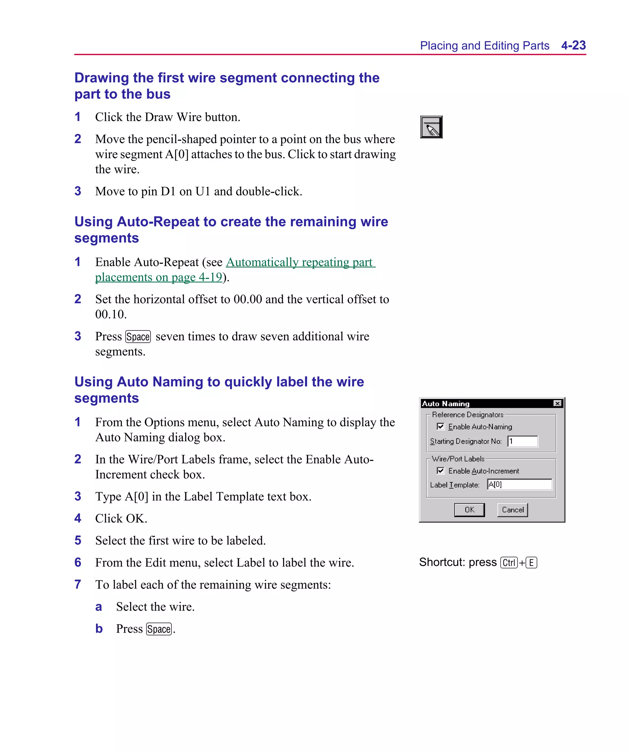 Scug.bk : 04DESGNS.FMK Page 23 Monday, June 16, 1997 10:10 AM




                                                                          Placing and Editing Parts   4-23

      Drawing the first wire segment connecting the
      part to the bus
      1   Click the Draw Wire button.
      2   Move the pencil-shaped pointer to a point on the bus where
          wire segment A[0] attaches to the bus. Click to start drawing
          the wire.
      3   Move to pin D1 on U1 and double-click.

      Using Auto-Repeat to create the remaining wire
      segments
      1   Enable Auto-Repeat (see Automatically repeating part
          placements on page 4-19).
      2   Set the horizontal offset to 00.00 and the vertical offset to
          00.10.
      3   Press M seven times to draw seven additional wire
          segments.

      Using Auto Naming to quickly label the wire
      segments
      1   From the Options menu, select Auto Naming to display the
          Auto Naming dialog box.
      2   In the Wire/Port Labels frame, select the Enable Auto-
          Increment check box.
      3   Type A[0] in the Label Template text box.
      4   Click OK.
      5   Select the first wire to be labeled.
      6   From the Edit menu, select Label to label the wire.             Shortcut: press C+E
      7   To label each of the remaining wire segments:
          a   Select the wire.
          b   Press M.
 
