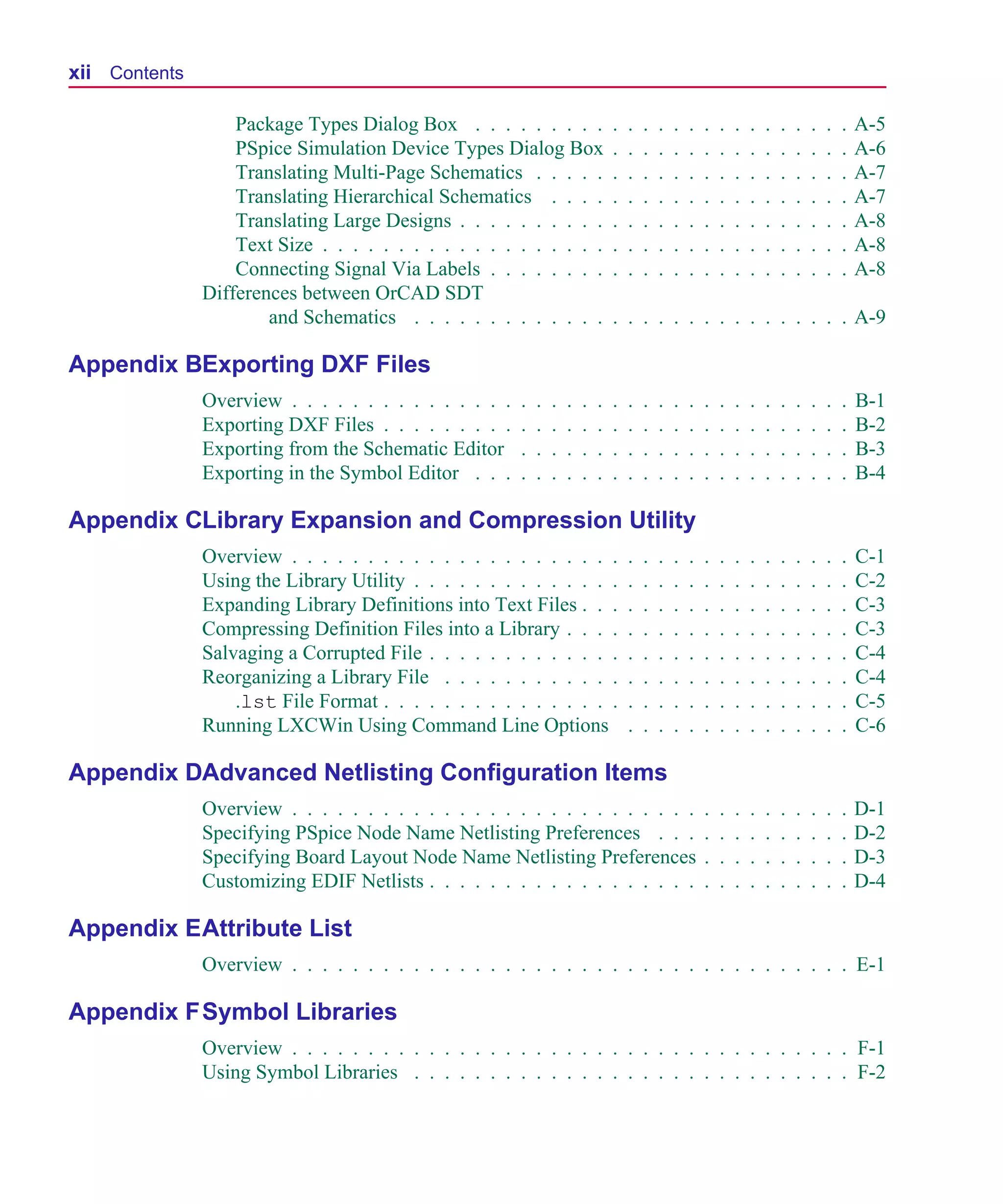 Scug.bk : SCUG.TOC Page xii Monday, June 16, 1997 10:10 AM




  xii Contents

                     Package Types Dialog Box . . . . . . . . .                   .   .   .   .   .   .   .   .   .   .   .   .   .   .   .   .   A-5
                     PSpice Simulation Device Types Dialog Box                    .   .   .   .   .   .   .   .   .   .   .   .   .   .   .   .   A-6
                     Translating Multi-Page Schematics . . . . .                  .   .   .   .   .   .   .   .   .   .   .   .   .   .   .   .   A-7
                     Translating Hierarchical Schematics . . . .                  .   .   .   .   .   .   .   .   .   .   .   .   .   .   .   .   A-7
                     Translating Large Designs . . . . . . . . . .                .   .   .   .   .   .   .   .   .   .   .   .   .   .   .   .   A-8
                     Text Size . . . . . . . . . . . . . . . . . . .              .   .   .   .   .   .   .   .   .   .   .   .   .   .   .   .   A-8
                     Connecting Signal Via Labels . . . . . . . .                 .   .   .   .   .   .   .   .   .   .   .   .   .   .   .   .   A-8
                 Differences between OrCAD SDT
                         and Schematics . . . . . . . . . . . . .                 . . . . . . . . . . . . . . . . A-9

  Appendix BExporting DXF Files
                 Overview . . . . . . . . . . . . . . .   .   .   .   .   .   .   .   .   .   .   .   .   .   .   .   .   .   .   .   .   .   .   B-1
                 Exporting DXF Files . . . . . . . . .    .   .   .   .   .   .   .   .   .   .   .   .   .   .   .   .   .   .   .   .   .   .   B-2
                 Exporting from the Schematic Editor      .   .   .   .   .   .   .   .   .   .   .   .   .   .   .   .   .   .   .   .   .   .   B-3
                 Exporting in the Symbol Editor . . .     .   .   .   .   .   .   .   .   .   .   .   .   .   .   .   .   .   .   .   .   .   .   B-4

  Appendix CLibrary Expansion and Compression Utility
                 Overview . . . . . . . . . . . . . . . . . . . . . .                 .   .   .   .   .   .   .   .   .   .   .   .   .   .   .   C-1
                 Using the Library Utility . . . . . . . . . . . . . .                .   .   .   .   .   .   .   .   .   .   .   .   .   .   .   C-2
                 Expanding Library Definitions into Text Files . . .                  .   .   .   .   .   .   .   .   .   .   .   .   .   .   .   C-3
                 Compressing Definition Files into a Library . . . .                  .   .   .   .   .   .   .   .   .   .   .   .   .   .   .   C-3
                 Salvaging a Corrupted File . . . . . . . . . . . . .                 .   .   .   .   .   .   .   .   .   .   .   .   .   .   .   C-4
                 Reorganizing a Library File . . . . . . . . . . . .                  .   .   .   .   .   .   .   .   .   .   .   .   .   .   .   C-4
                     .lst File Format . . . . . . . . . . . . . . . .                 .   .   .   .   .   .   .   .   .   .   .   .   .   .   .   C-5
                 Running LXCWin Using Command Line Options                            .   .   .   .   .   .   .   .   .   .   .   .   .   .   .   C-6

  Appendix DAdvanced Netlisting Configuration Items
                 Overview . . . . . . . . . . . . . . . . . . . . . . . . . . .                           .   .   .   .   .   .   .   .   .   .   D-1
                 Specifying PSpice Node Name Netlisting Preferences . . .                                 .   .   .   .   .   .   .   .   .   .   D-2
                 Specifying Board Layout Node Name Netlisting Preferences                                 .   .   .   .   .   .   .   .   .   .   D-3
                 Customizing EDIF Netlists . . . . . . . . . . . . . . . . . .                            .   .   .   .   .   .   .   .   .   .   D-4

  Appendix E Attribute List
                 Overview . . . . . . . . . . . . . . . . . . . . . . . . . . . . . . . . . . . . . E-1

  Appendix F Symbol Libraries
                 Overview . . . . . . . . . . . . . . . . . . . . . . . . . . . . . . . . . . . . . F-1
                 Using Symbol Libraries . . . . . . . . . . . . . . . . . . . . . . . . . . . . . F-2
 