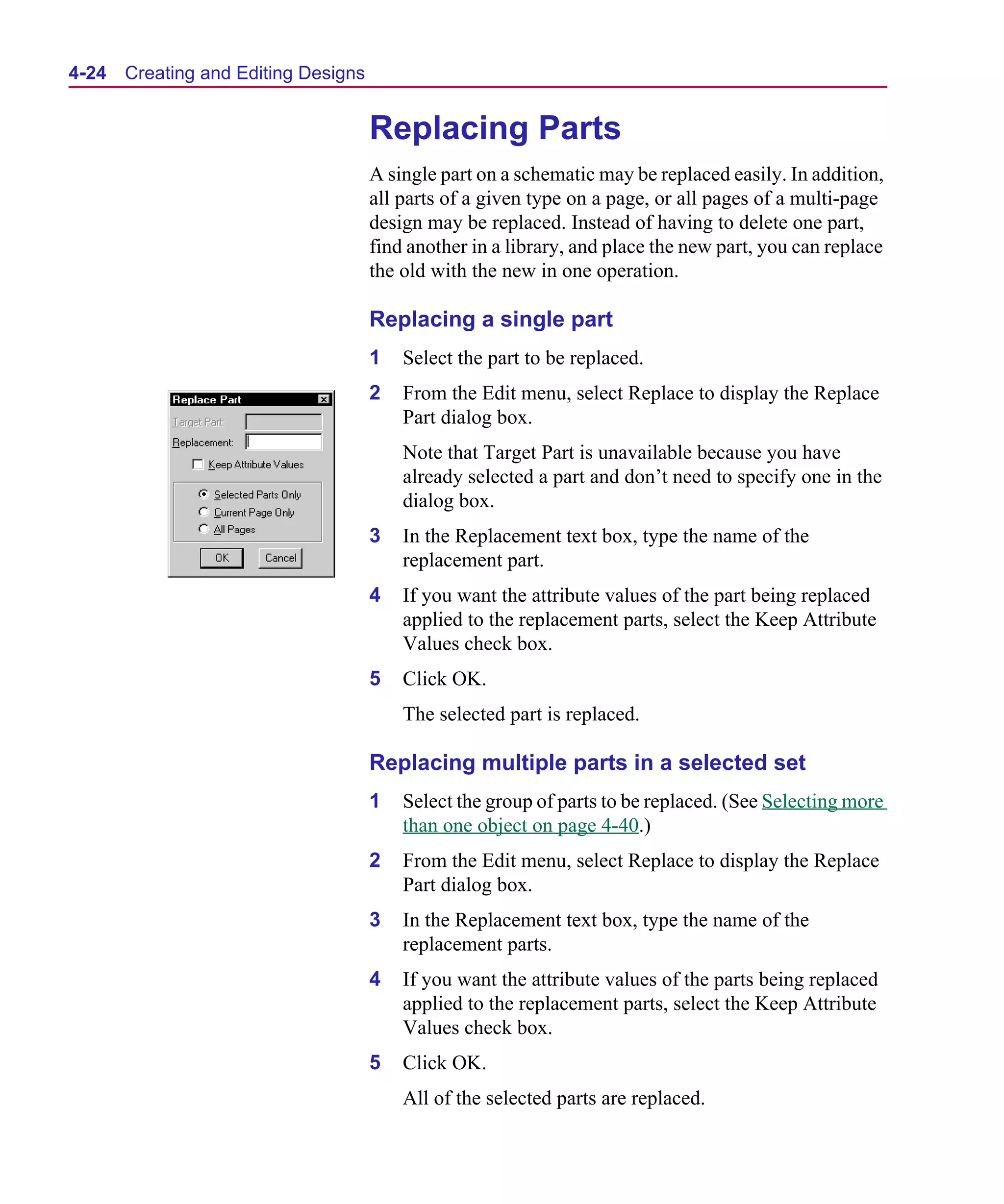 Scug.bk : 04DESGNS.FMK Page 24 Monday, June 16, 1997 10:10 AM




  4-24   Creating and Editing Designs


                                        Replacing Parts
                                        A single part on a schematic may be replaced easily. In addition,
                                        all parts of a given type on a page, or all pages of a multi-page
                                        design may be replaced. Instead of having to delete one part,
                                        find another in a library, and place the new part, you can replace
                                        the old with the new in one operation.

                                        Replacing a single part
                                        1   Select the part to be replaced.
                                        2   From the Edit menu, select Replace to display the Replace
                                            Part dialog box.
                                            Note that Target Part is unavailable because you have
                                            already selected a part and don’t need to specify one in the
                                            dialog box.
                                        3   In the Replacement text box, type the name of the
                                            replacement part.
                                        4   If you want the attribute values of the part being replaced
                                            applied to the replacement parts, select the Keep Attribute
                                            Values check box.
                                        5   Click OK.
                                            The selected part is replaced.

                                        Replacing multiple parts in a selected set
                                        1   Select the group of parts to be replaced. (See Selecting more
                                            than one object on page 4-40.)
                                        2   From the Edit menu, select Replace to display the Replace
                                            Part dialog box.
                                        3   In the Replacement text box, type the name of the
                                            replacement parts.
                                        4   If you want the attribute values of the parts being replaced
                                            applied to the replacement parts, select the Keep Attribute
                                            Values check box.
                                        5   Click OK.
                                            All of the selected parts are replaced.
 