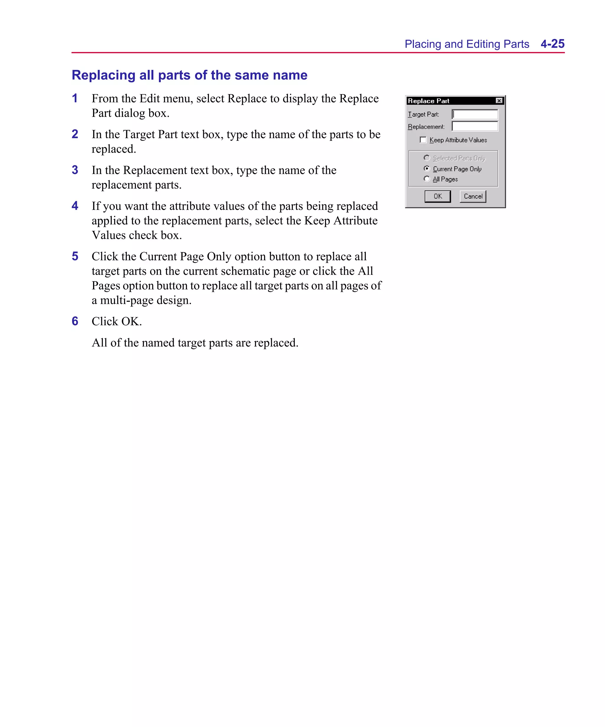 Scug.bk : 04DESGNS.FMK Page 25 Monday, June 16, 1997 10:10 AM




                                                                            Placing and Editing Parts   4-25

      Replacing all parts of the same name
      1   From the Edit menu, select Replace to display the Replace
          Part dialog box.
      2   In the Target Part text box, type the name of the parts to be
          replaced.
      3   In the Replacement text box, type the name of the
          replacement parts.
      4   If you want the attribute values of the parts being replaced
          applied to the replacement parts, select the Keep Attribute
          Values check box.
      5   Click the Current Page Only option button to replace all
          target parts on the current schematic page or click the All
          Pages option button to replace all target parts on all pages of
          a multi-page design.
      6   Click OK.
          All of the named target parts are replaced.
 