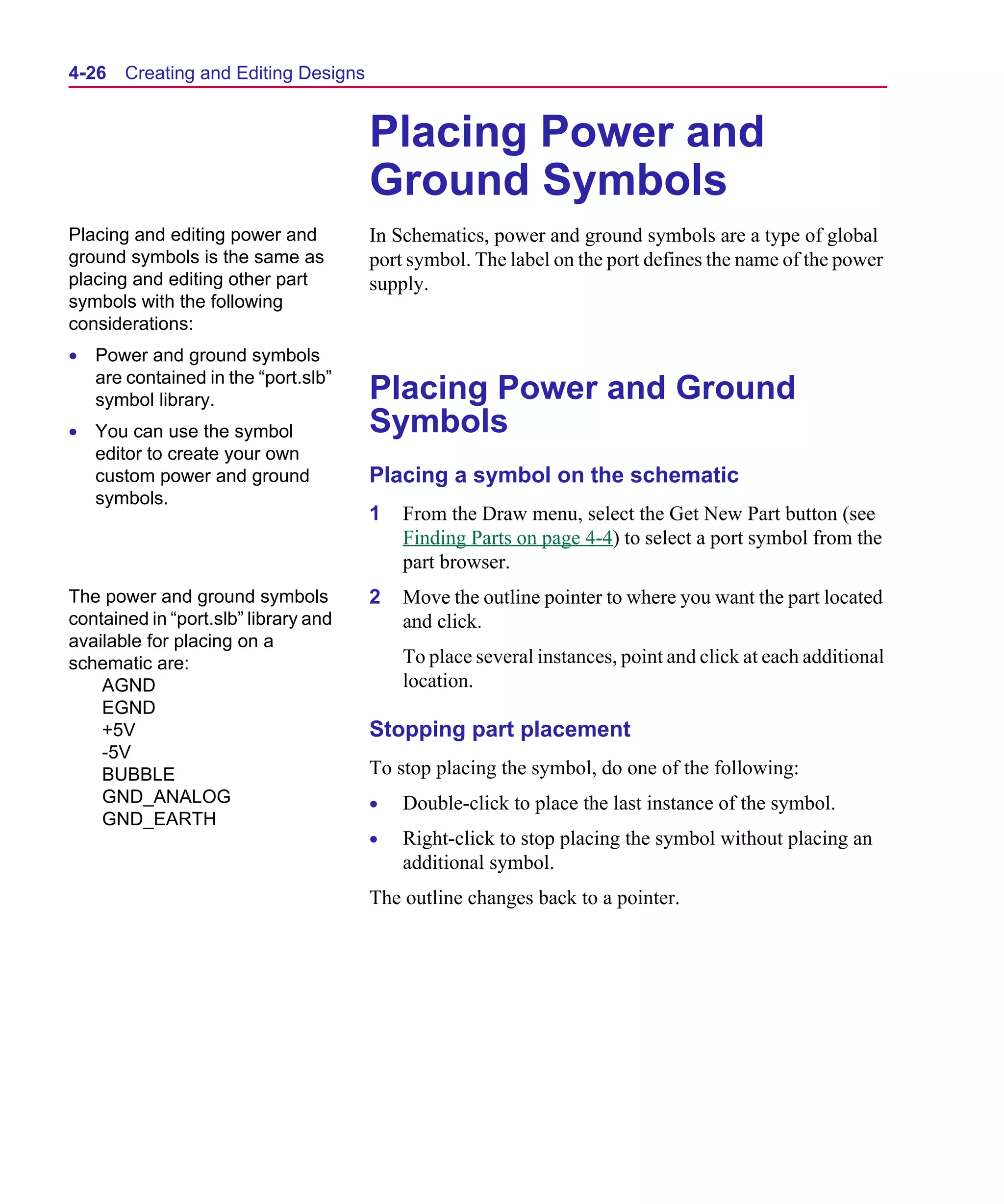 Scug.bk : 04DESGNS.FMK Page 26 Monday, June 16, 1997 10:10 AM




  4-26   Creating and Editing Designs


                                        Placing Power and
                                        Ground Symbols
  Placing and editing power and         In Schematics, power and ground symbols are a type of global
  ground symbols is the same as         port symbol. The label on the port defines the name of the power
  placing and editing other part        supply.
  symbols with the following
  considerations:
  • Power and ground symbols
    are contained in the “port.slb”
    symbol library.                     Placing Power and Ground
  • You can use the symbol              Symbols
    editor to create your own
    custom power and ground             Placing a symbol on the schematic
    symbols.
                                        1   From the Draw menu, select the Get New Part button (see
                                            Finding Parts on page 4-4) to select a port symbol from the
                                            part browser.
  The power and ground symbols          2   Move the outline pointer to where you want the part located
  contained in “port.slb” library and       and click.
  available for placing on a
  schematic are:                            To place several instances, point and click at each additional
      AGND                                  location.
      EGND
      +5V                               Stopping part placement
      -5V
      BUBBLE                            To stop placing the symbol, do one of the following:
      GND_ANALOG                        •   Double-click to place the last instance of the symbol.
      GND_EARTH
                                        •   Right-click to stop placing the symbol without placing an
                                            additional symbol.
                                        The outline changes back to a pointer.
 
