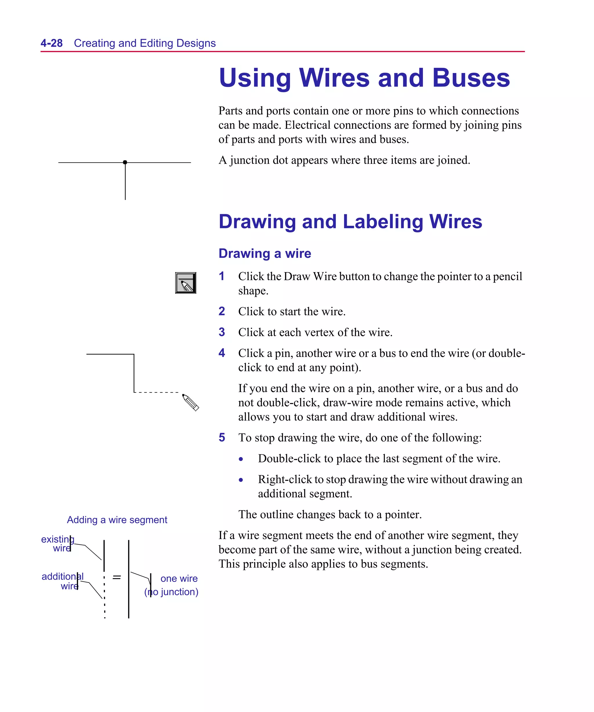 Scug.bk : 04DESGNS.FMK Page 28 Monday, June 16, 1997 10:10 AM




  4-28    Creating and Editing Designs


                                         Using Wires and Buses
                                         Parts and ports contain one or more pins to which connections
                                         can be made. Electrical connections are formed by joining pins
                                         of parts and ports with wires and buses.
                                         A junction dot appears where three items are joined.




                                         Drawing and Labeling Wires
                                         Drawing a wire
                                         1   Click the Draw Wire button to change the pointer to a pencil
                                             shape.
                                         2   Click to start the wire.
                                         3   Click at each vertex of the wire.
                                         4   Click a pin, another wire or a bus to end the wire (or double-
                                             click to end at any point).
                                             If you end the wire on a pin, another wire, or a bus and do
                                             not double-click, draw-wire mode remains active, which
                                             allows you to start and draw additional wires.
                                         5   To stop drawing the wire, do one of the following:
                                             •   Double-click to place the last segment of the wire.
                                             •   Right-click to stop drawing the wire without drawing an
                                                 additional segment.

         Adding a wire segment               The outline changes back to a pointer.

  existing                               If a wire segment meets the end of another wire segment, they
     wire                                become part of the same wire, without a junction being created.
                                         This principle also applies to bus segments.
  additional      =          one wire
      wire
                         (no junction)
 