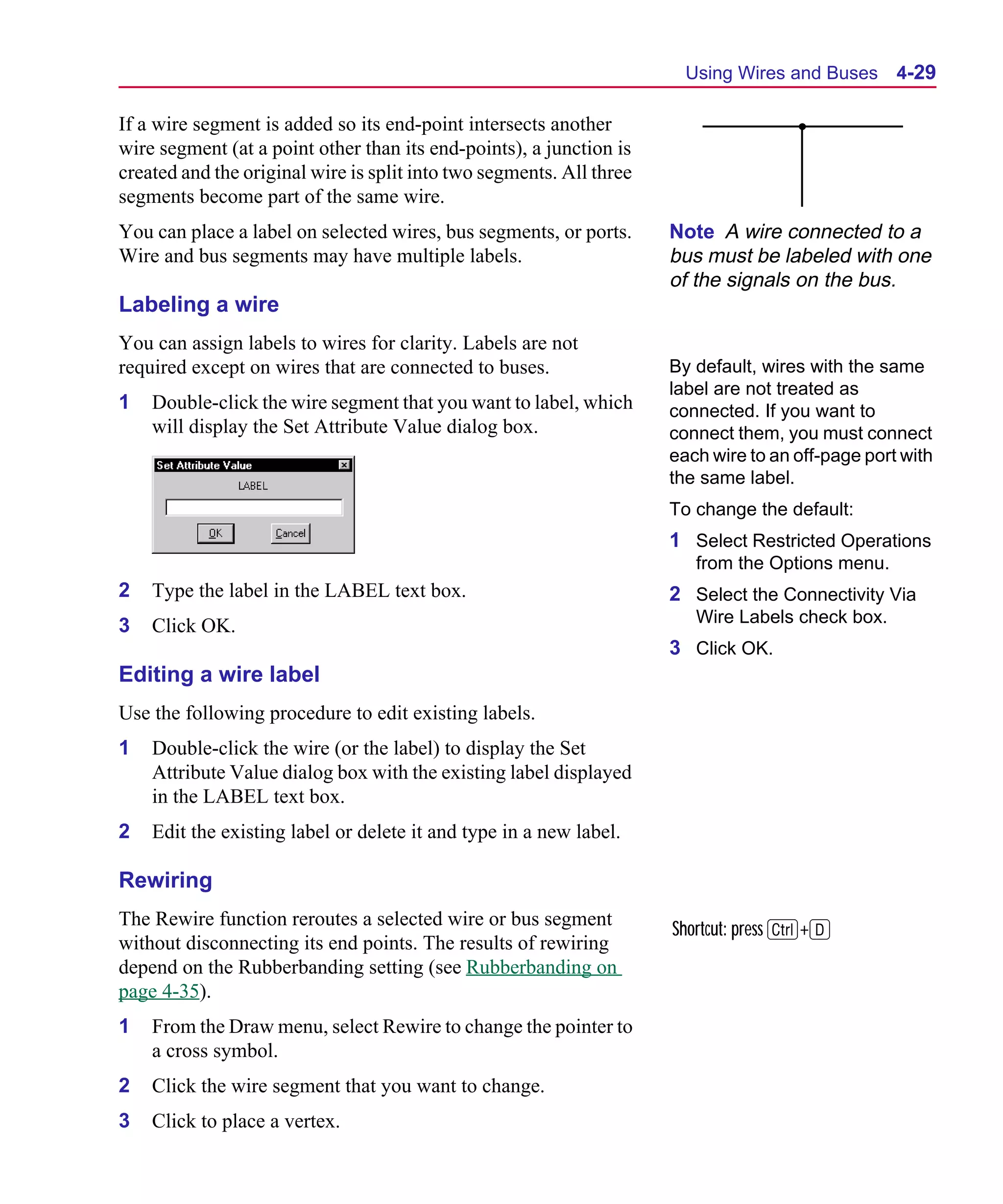 Scug.bk : 04DESGNS.FMK Page 29 Monday, June 16, 1997 10:10 AM




                                                                              Using Wires and Buses      4-29

      If a wire segment is added so its end-point intersects another
      wire segment (at a point other than its end-points), a junction is
      created and the original wire is split into two segments. All three
      segments become part of the same wire.
      You can place a label on selected wires, bus segments, or ports.      Note A wire connected to a
      Wire and bus segments may have multiple labels.                       bus must be labeled with one
                                                                            of the signals on the bus.
      Labeling a wire
      You can assign labels to wires for clarity. Labels are not
      required except on wires that are connected to buses.                 By default, wires with the same
                                                                            label are not treated as
      1   Double-click the wire segment that you want to label, which       connected. If you want to
          will display the Set Attribute Value dialog box.                  connect them, you must connect
                                                                            each wire to an off-page port with
                                                                            the same label.
                                                                            To change the default:
                                                                            1 Select Restricted Operations
                                                                               from the Options menu.
      2   Type the label in the LABEL text box.                             2 Select the Connectivity Via
      3   Click OK.                                                            Wire Labels check box.
                                                                            3 Click OK.
      Editing a wire label
      Use the following procedure to edit existing labels.
      1   Double-click the wire (or the label) to display the Set
          Attribute Value dialog box with the existing label displayed
          in the LABEL text box.
      2   Edit the existing label or delete it and type in a new label.

      Rewiring
      The Rewire function reroutes a selected wire or bus segment
                                                                            Shortcut: press C+D
      without disconnecting its end points. The results of rewiring
      depend on the Rubberbanding setting (see Rubberbanding on
      page 4-35).
      1   From the Draw menu, select Rewire to change the pointer to
          a cross symbol.
      2   Click the wire segment that you want to change.
      3   Click to place a vertex.
 