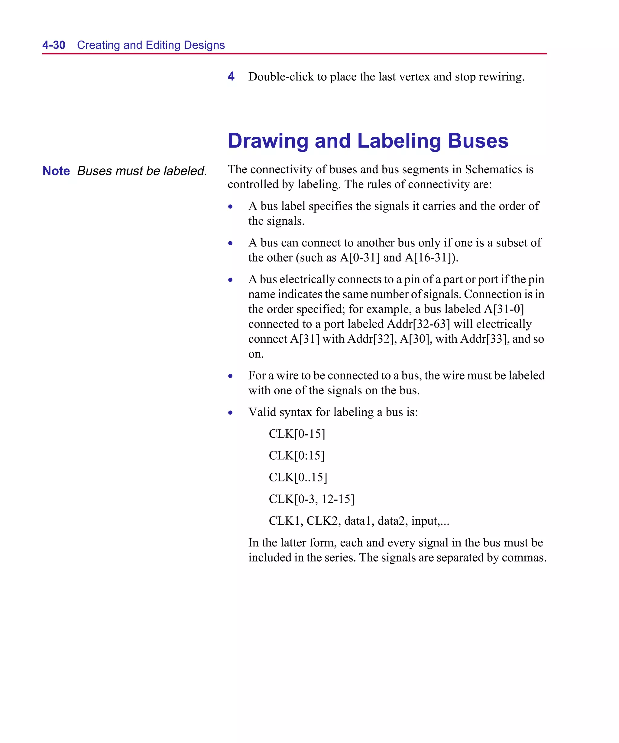Scug.bk : 04DESGNS.FMK Page 30 Monday, June 16, 1997 10:10 AM




  4-30   Creating and Editing Designs

                                        4   Double-click to place the last vertex and stop rewiring.




                                        Drawing and Labeling Buses
  Note Buses must be labeled.           The connectivity of buses and bus segments in Schematics is
                                        controlled by labeling. The rules of connectivity are:
                                        •   A bus label specifies the signals it carries and the order of
                                            the signals.
                                        •   A bus can connect to another bus only if one is a subset of
                                            the other (such as A[0-31] and A[16-31]).
                                        •   A bus electrically connects to a pin of a part or port if the pin
                                            name indicates the same number of signals. Connection is in
                                            the order specified; for example, a bus labeled A[31-0]
                                            connected to a port labeled Addr[32-63] will electrically
                                            connect A[31] with Addr[32], A[30], with Addr[33], and so
                                            on.
                                        •   For a wire to be connected to a bus, the wire must be labeled
                                            with one of the signals on the bus.
                                        •   Valid syntax for labeling a bus is:
                                                CLK[0-15]
                                                CLK[0:15]
                                                CLK[0..15]
                                                CLK[0-3, 12-15]
                                                CLK1, CLK2, data1, data2, input,...
                                            In the latter form, each and every signal in the bus must be
                                            included in the series. The signals are separated by commas.
 