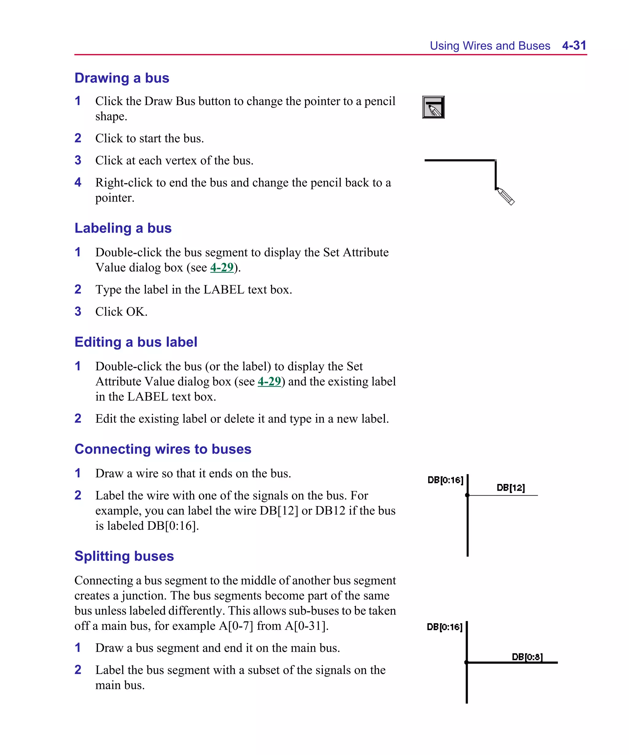 Scug.bk : 04DESGNS.FMK Page 31 Monday, June 16, 1997 10:10 AM




                                                                          Using Wires and Buses   4-31

      Drawing a bus
      1   Click the Draw Bus button to change the pointer to a pencil
          shape.
      2   Click to start the bus.
      3   Click at each vertex of the bus.
      4   Right-click to end the bus and change the pencil back to a
          pointer.

      Labeling a bus
      1   Double-click the bus segment to display the Set Attribute
          Value dialog box (see 4-29).
      2   Type the label in the LABEL text box.
      3   Click OK.

      Editing a bus label
      1   Double-click the bus (or the label) to display the Set
          Attribute Value dialog box (see 4-29) and the existing label
          in the LABEL text box.
      2   Edit the existing label or delete it and type in a new label.

      Connecting wires to buses
      1   Draw a wire so that it ends on the bus.
      2   Label the wire with one of the signals on the bus. For
          example, you can label the wire DB[12] or DB12 if the bus
          is labeled DB[0:16].

      Splitting buses
      Connecting a bus segment to the middle of another bus segment
      creates a junction. The bus segments become part of the same
      bus unless labeled differently. This allows sub-buses to be taken
      off a main bus, for example A[0-7] from A[0-31].
      1   Draw a bus segment and end it on the main bus.
      2   Label the bus segment with a subset of the signals on the
          main bus.
 