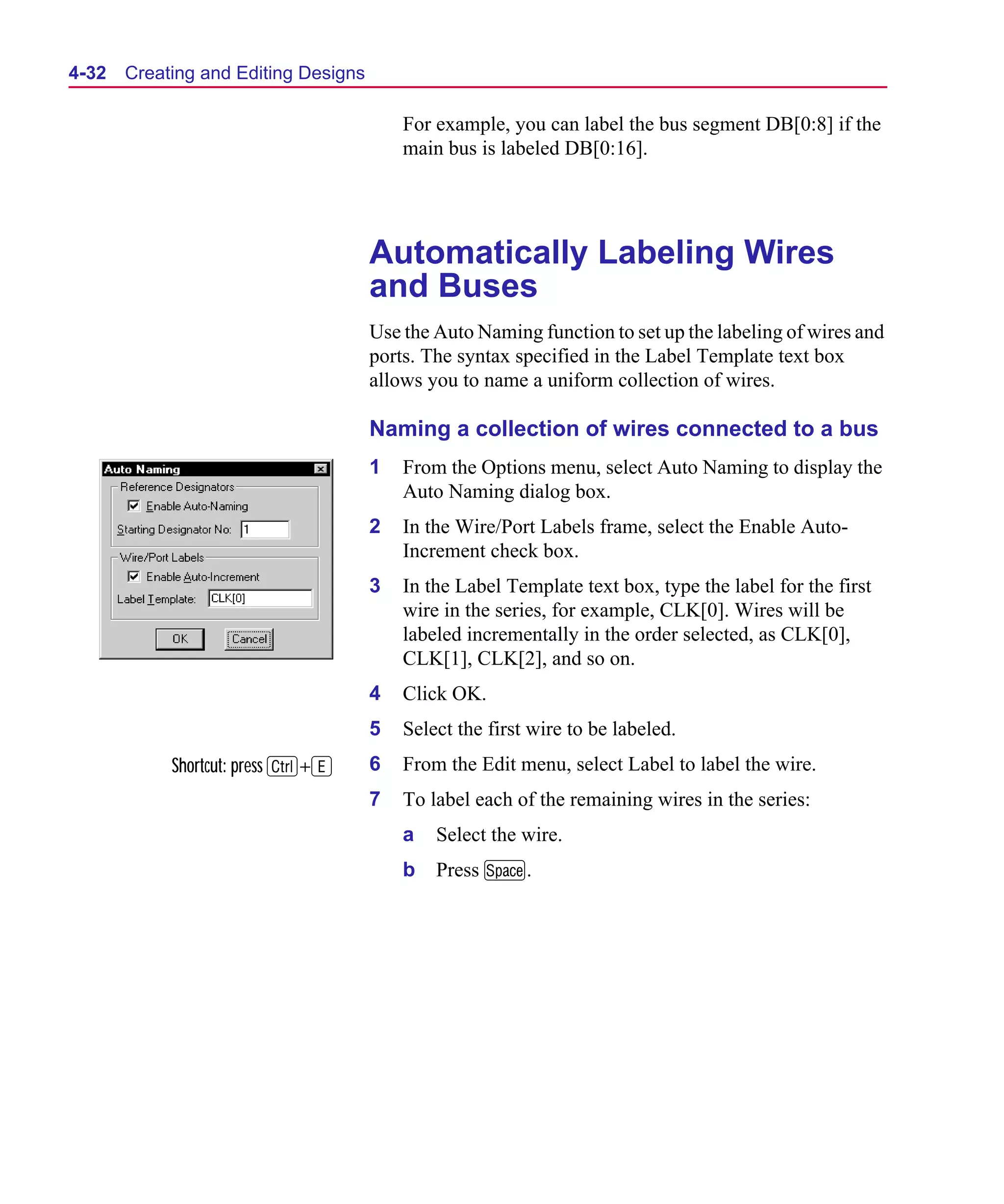 Scug.bk : 04DESGNS.FMK Page 32 Monday, June 16, 1997 10:10 AM




  4-32   Creating and Editing Designs

                                            For example, you can label the bus segment DB[0:8] if the
                                            main bus is labeled DB[0:16].




                                        Automatically Labeling Wires
                                        and Buses
                                        Use the Auto Naming function to set up the labeling of wires and
                                        ports. The syntax specified in the Label Template text box
                                        allows you to name a uniform collection of wires.

                                        Naming a collection of wires connected to a bus
                                        1   From the Options menu, select Auto Naming to display the
                                            Auto Naming dialog box.
                                        2   In the Wire/Port Labels frame, select the Enable Auto-
                                            Increment check box.
                                        3   In the Label Template text box, type the label for the first
                                            wire in the series, for example, CLK[0]. Wires will be
                                            labeled incrementally in the order selected, as CLK[0],
                                            CLK[1], CLK[2], and so on.
                                        4   Click OK.
                                        5   Select the first wire to be labeled.
              Shortcut: press C+E       6   From the Edit menu, select Label to label the wire.
                                        7   To label each of the remaining wires in the series:
                                            a   Select the wire.
                                            b   Press M.
 
