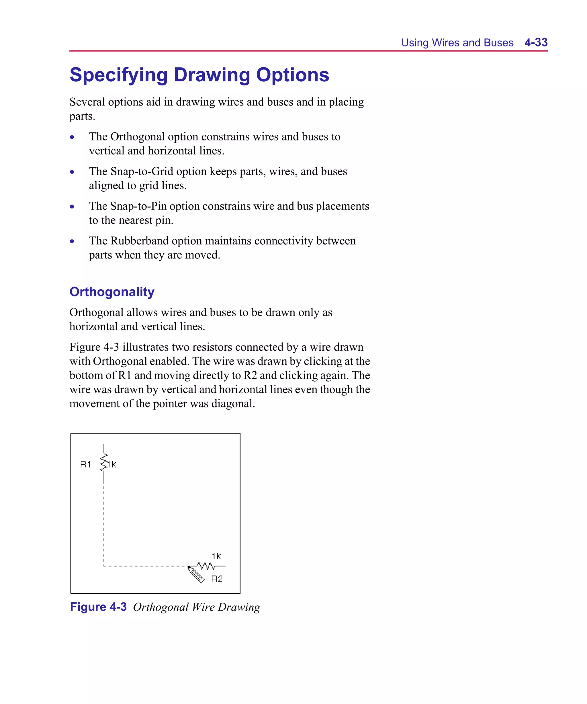Scug.bk : 04DESGNS.FMK Page 33 Monday, June 16, 1997 10:10 AM




                                                                        Using Wires and Buses   4-33


      Specifying Drawing Options
      Several options aid in drawing wires and buses and in placing
      parts.
      •   The Orthogonal option constrains wires and buses to
          vertical and horizontal lines.
      •   The Snap-to-Grid option keeps parts, wires, and buses
          aligned to grid lines.
      •   The Snap-to-Pin option constrains wire and bus placements
          to the nearest pin.
      •   The Rubberband option maintains connectivity between
          parts when they are moved.


      Orthogonality
      Orthogonal allows wires and buses to be drawn only as
      horizontal and vertical lines.
      Figure 4-3 illustrates two resistors connected by a wire drawn
      with Orthogonal enabled. The wire was drawn by clicking at the
      bottom of R1 and moving directly to R2 and clicking again. The
      wire was drawn by vertical and horizontal lines even though the
      movement of the pointer was diagonal.




      Figure 4-3 Orthogonal Wire Drawing
 