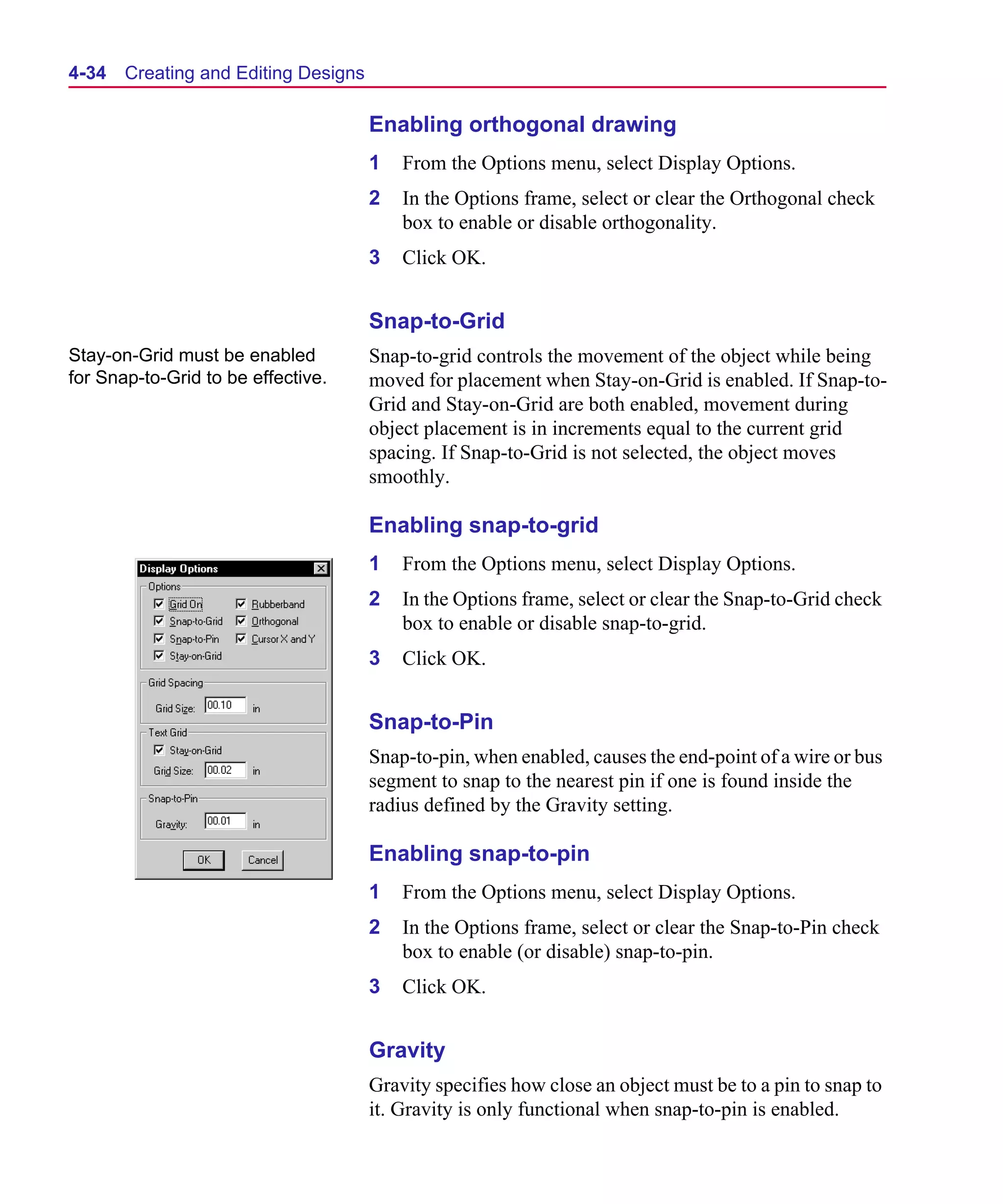 Scug.bk : 04DESGNS.FMK Page 34 Monday, June 16, 1997 10:10 AM




  4-34   Creating and Editing Designs

                                        Enabling orthogonal drawing
                                        1   From the Options menu, select Display Options.
                                        2   In the Options frame, select or clear the Orthogonal check
                                            box to enable or disable orthogonality.
                                        3   Click OK.


                                        Snap-to-Grid
  Stay-on-Grid must be enabled          Snap-to-grid controls the movement of the object while being
  for Snap-to-Grid to be effective.     moved for placement when Stay-on-Grid is enabled. If Snap-to-
                                        Grid and Stay-on-Grid are both enabled, movement during
                                        object placement is in increments equal to the current grid
                                        spacing. If Snap-to-Grid is not selected, the object moves
                                        smoothly.

                                        Enabling snap-to-grid
                                        1   From the Options menu, select Display Options.
                                        2   In the Options frame, select or clear the Snap-to-Grid check
                                            box to enable or disable snap-to-grid.
                                        3   Click OK.


                                        Snap-to-Pin
                                        Snap-to-pin, when enabled, causes the end-point of a wire or bus
                                        segment to snap to the nearest pin if one is found inside the
                                        radius defined by the Gravity setting.

                                        Enabling snap-to-pin
                                        1   From the Options menu, select Display Options.
                                        2   In the Options frame, select or clear the Snap-to-Pin check
                                            box to enable (or disable) snap-to-pin.
                                        3   Click OK.


                                        Gravity
                                        Gravity specifies how close an object must be to a pin to snap to
                                        it. Gravity is only functional when snap-to-pin is enabled.
 