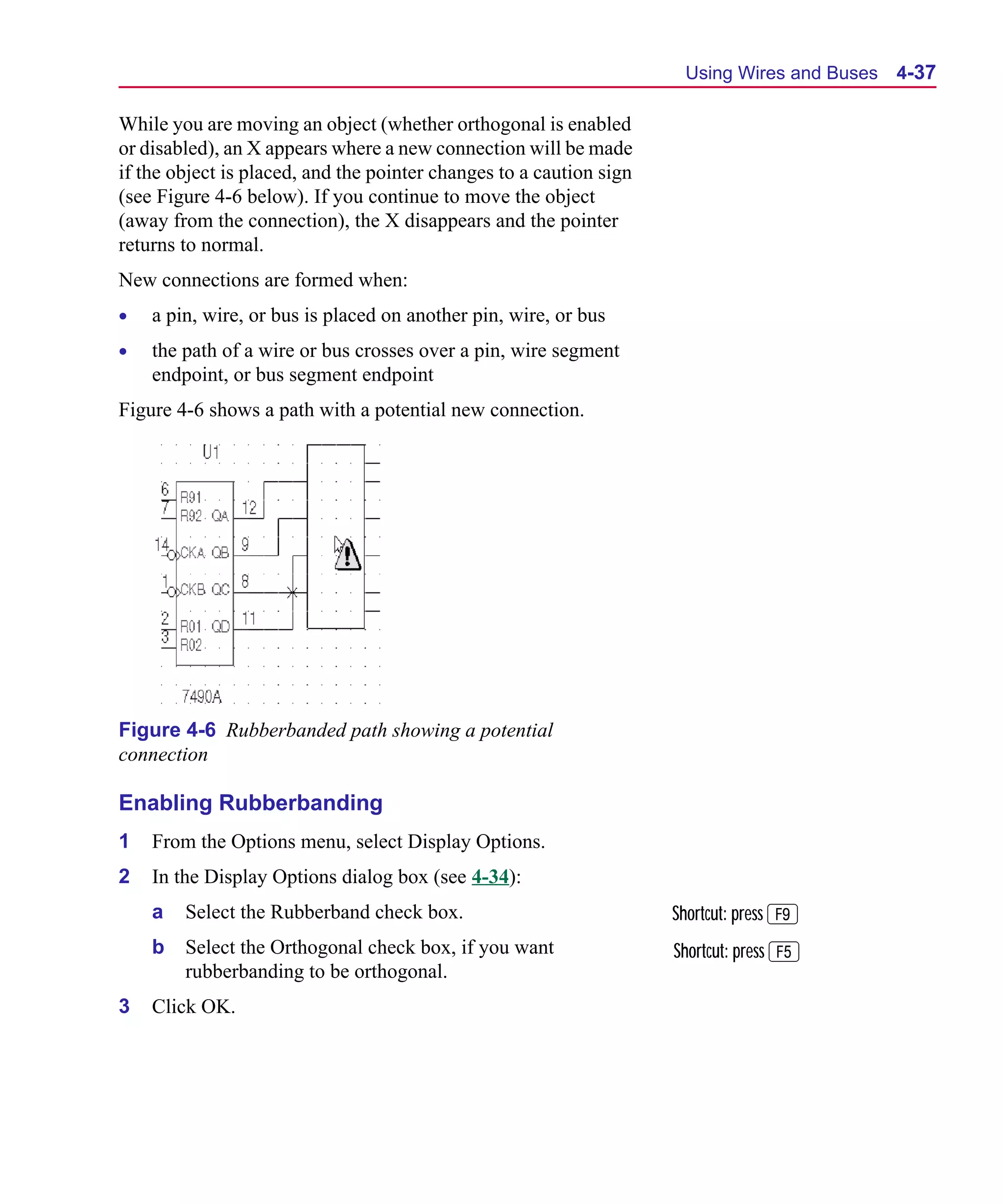 Scug.bk : 04DESGNS.FMK Page 37 Monday, June 16, 1997 10:10 AM




                                                                            Using Wires and Buses   4-37

      While you are moving an object (whether orthogonal is enabled
      or disabled), an X appears where a new connection will be made
      if the object is placed, and the pointer changes to a caution sign
      (see Figure 4-6 below). If you continue to move the object
      (away from the connection), the X disappears and the pointer
      returns to normal.
      New connections are formed when:
      •   a pin, wire, or bus is placed on another pin, wire, or bus
      •   the path of a wire or bus crosses over a pin, wire segment
          endpoint, or bus segment endpoint
      Figure 4-6 shows a path with a potential new connection.




      Figure 4-6 Rubberbanded path showing a potential
      connection

      Enabling Rubberbanding
      1   From the Options menu, select Display Options.
      2   In the Display Options dialog box (see 4-34):
          a   Select the Rubberband check box.                             Shortcut: press 9
          b   Select the Orthogonal check box, if you want                 Shortcut: press 5
              rubberbanding to be orthogonal.
      3   Click OK.
 