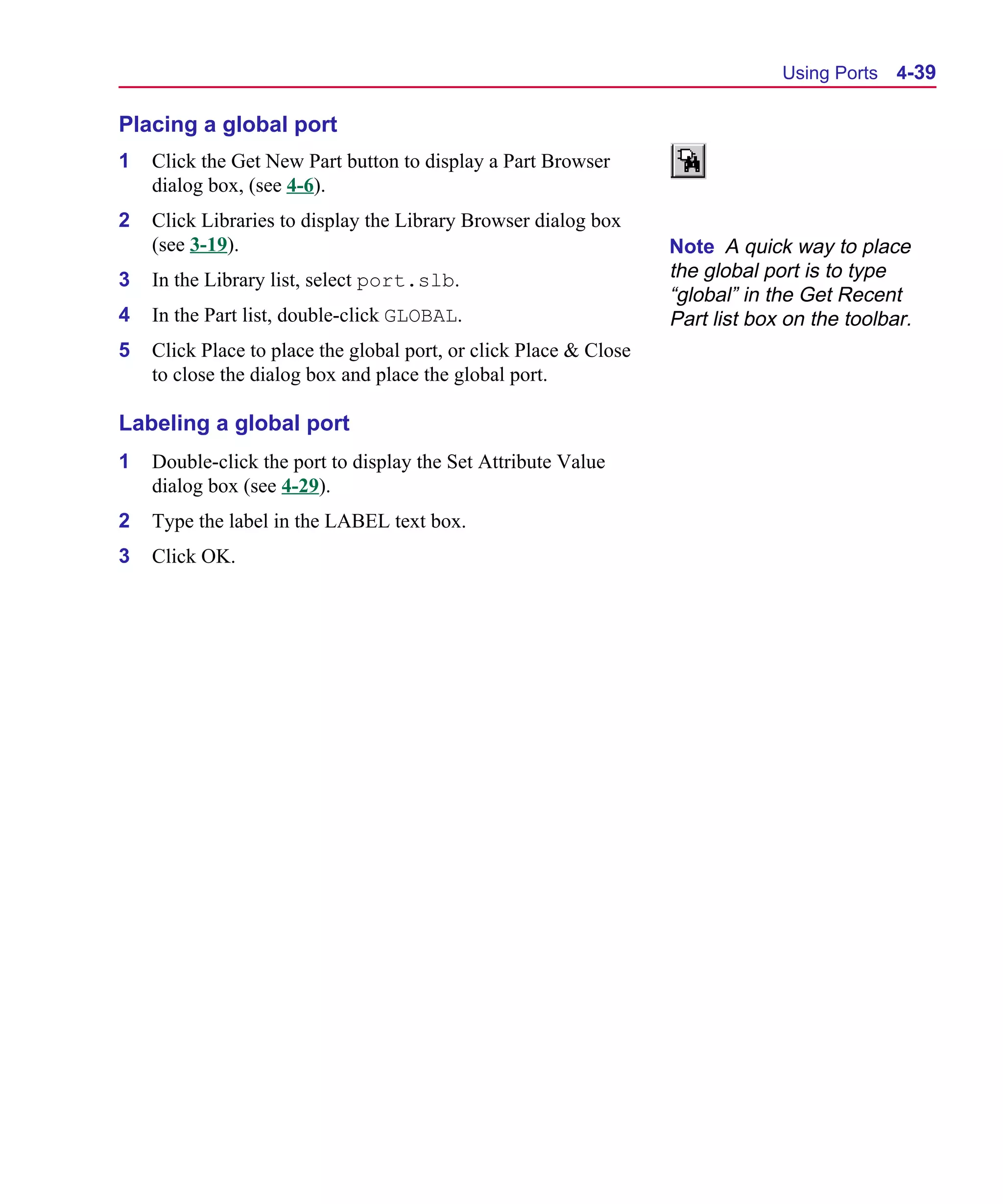 Scug.bk : 04DESGNS.FMK Page 39 Monday, June 16, 1997 10:10 AM




                                                                                      Using Ports   4-39

      Placing a global port
      1   Click the Get New Part button to display a Part Browser
          dialog box, (see 4-6).
      2   Click Libraries to display the Library Browser dialog box
          (see 3-19).                                                    Note A quick way to place
      3   In the Library list, select port.slb.                          the global port is to type
                                                                         “global” in the Get Recent
      4   In the Part list, double-click GLOBAL.                         Part list box on the toolbar.
      5   Click Place to place the global port, or click Place & Close
          to close the dialog box and place the global port.

      Labeling a global port
      1   Double-click the port to display the Set Attribute Value
          dialog box (see 4-29).
      2   Type the label in the LABEL text box.
      3   Click OK.
 