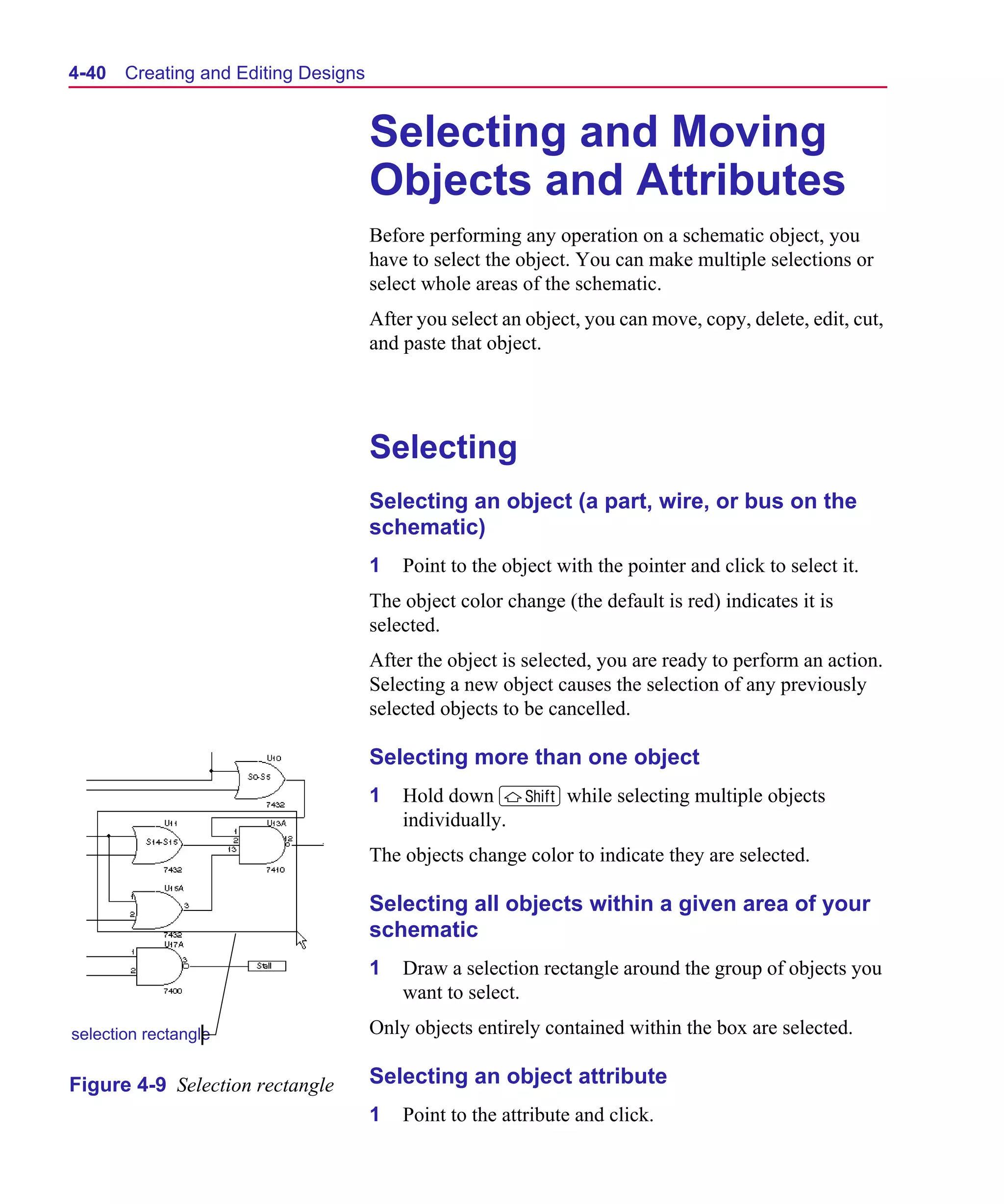 Scug.bk : 04DESGNS.FMK Page 40 Monday, June 16, 1997 10:10 AM




  4-40   Creating and Editing Designs


                                        Selecting and Moving
                                        Objects and Attributes
                                        Before performing any operation on a schematic object, you
                                        have to select the object. You can make multiple selections or
                                        select whole areas of the schematic.
                                        After you select an object, you can move, copy, delete, edit, cut,
                                        and paste that object.




                                        Selecting
                                        Selecting an object (a part, wire, or bus on the
                                        schematic)
                                        1   Point to the object with the pointer and click to select it.
                                        The object color change (the default is red) indicates it is
                                        selected.
                                        After the object is selected, you are ready to perform an action.
                                        Selecting a new object causes the selection of any previously
                                        selected objects to be cancelled.

                                        Selecting more than one object
                                        1   Hold down S while selecting multiple objects
                                            individually.
                                        The objects change color to indicate they are selected.

                                        Selecting all objects within a given area of your
                                        schematic
                                        1   Draw a selection rectangle around the group of objects you
                                            want to select.

  selection rectangle                   Only objects entirely contained within the box are selected.

  Figure 4-9 Selection rectangle        Selecting an object attribute
                                        1   Point to the attribute and click.
 