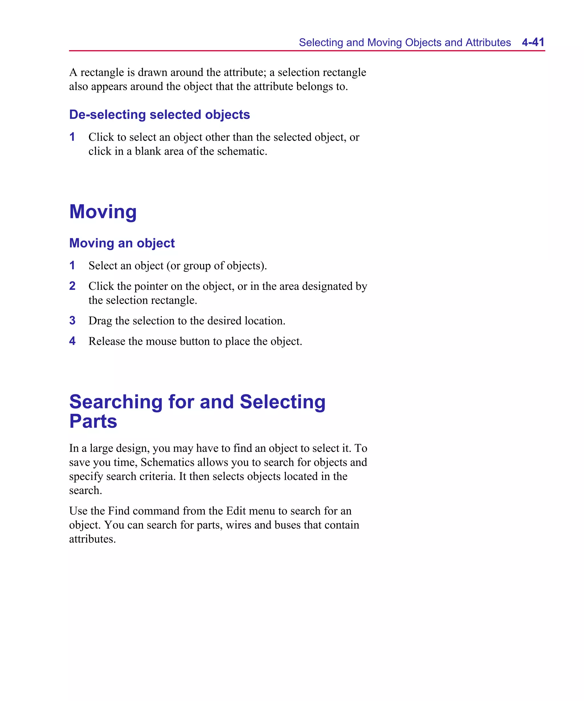 Scug.bk : 04DESGNS.FMK Page 41 Monday, June 16, 1997 10:10 AM




                                                        Selecting and Moving Objects and Attributes   4-41

      A rectangle is drawn around the attribute; a selection rectangle
      also appears around the object that the attribute belongs to.

      De-selecting selected objects
      1   Click to select an object other than the selected object, or
          click in a blank area of the schematic.




      Moving
      Moving an object
      1   Select an object (or group of objects).
      2   Click the pointer on the object, or in the area designated by
          the selection rectangle.
      3   Drag the selection to the desired location.
      4   Release the mouse button to place the object.




      Searching for and Selecting
      Parts
      In a large design, you may have to find an object to select it. To
      save you time, Schematics allows you to search for objects and
      specify search criteria. It then selects objects located in the
      search.
      Use the Find command from the Edit menu to search for an
      object. You can search for parts, wires and buses that contain
      attributes.
 