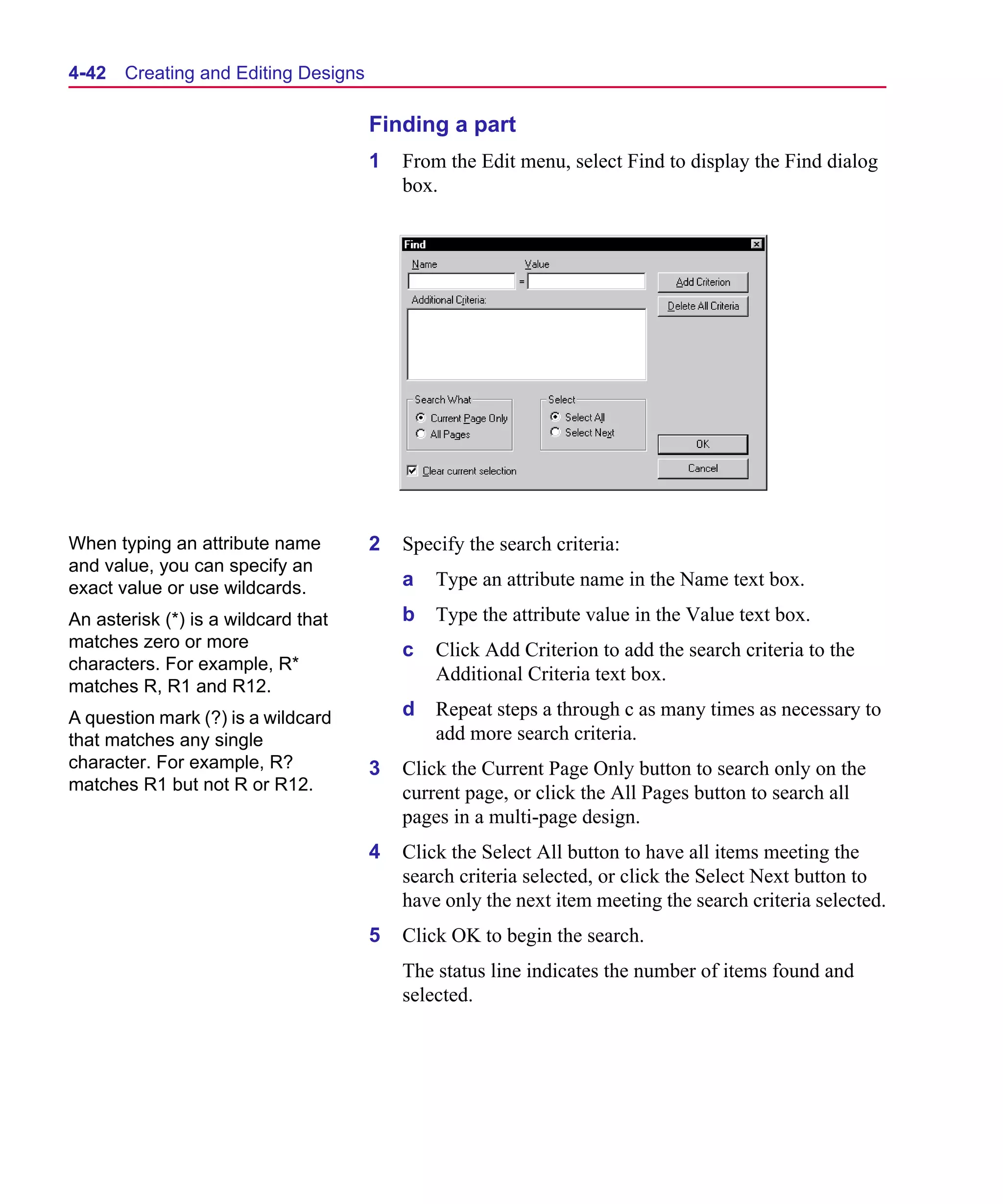 Scug.bk : 04DESGNS.FMK Page 42 Monday, June 16, 1997 10:10 AM




  4-42   Creating and Editing Designs

                                        Finding a part
                                        1   From the Edit menu, select Find to display the Find dialog
                                            box.




  When typing an attribute name         2   Specify the search criteria:
  and value, you can specify an
  exact value or use wildcards.             a   Type an attribute name in the Name text box.
  An asterisk (*) is a wildcard that        b   Type the attribute value in the Value text box.
  matches zero or more                      c   Click Add Criterion to add the search criteria to the
  characters. For example, R*
                                                Additional Criteria text box.
  matches R, R1 and R12.
  A question mark (?) is a wildcard         d   Repeat steps a through c as many times as necessary to
  that matches any single                       add more search criteria.
  character. For example, R?            3   Click the Current Page Only button to search only on the
  matches R1 but not R or R12.              current page, or click the All Pages button to search all
                                            pages in a multi-page design.
                                        4   Click the Select All button to have all items meeting the
                                            search criteria selected, or click the Select Next button to
                                            have only the next item meeting the search criteria selected.
                                        5   Click OK to begin the search.
                                            The status line indicates the number of items found and
                                            selected.
 