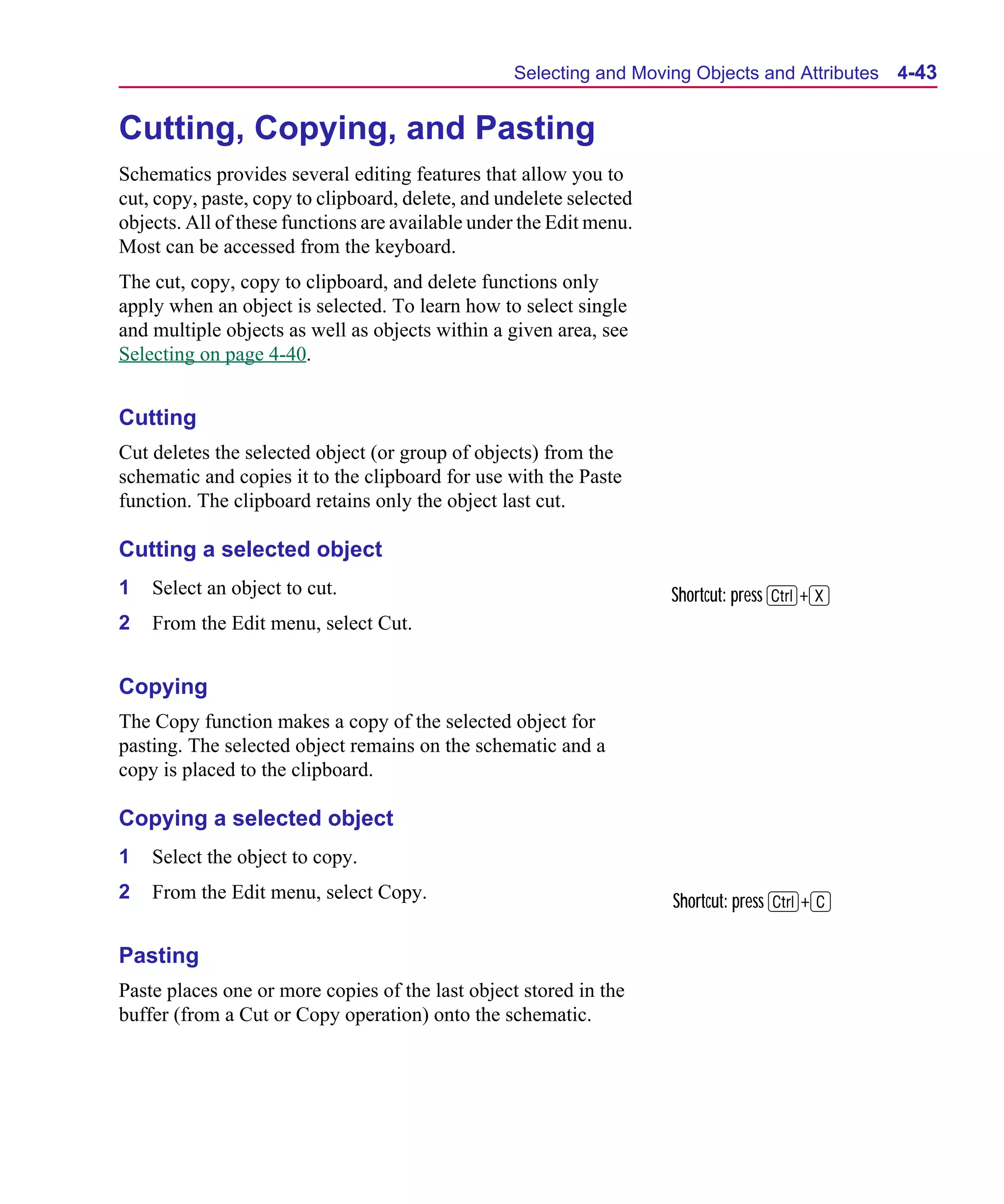 Scug.bk : 04DESGNS.FMK Page 43 Monday, June 16, 1997 10:10 AM




                                                        Selecting and Moving Objects and Attributes   4-43


      Cutting, Copying, and Pasting
      Schematics provides several editing features that allow you to
      cut, copy, paste, copy to clipboard, delete, and undelete selected
      objects. All of these functions are available under the Edit menu.
      Most can be accessed from the keyboard.
      The cut, copy, copy to clipboard, and delete functions only
      apply when an object is selected. To learn how to select single
      and multiple objects as well as objects within a given area, see
      Selecting on page 4-40.


      Cutting
      Cut deletes the selected object (or group of objects) from the
      schematic and copies it to the clipboard for use with the Paste
      function. The clipboard retains only the object last cut.

      Cutting a selected object
      1   Select an object to cut.                                         Shortcut: press C+X
      2   From the Edit menu, select Cut.


      Copying
      The Copy function makes a copy of the selected object for
      pasting. The selected object remains on the schematic and a
      copy is placed to the clipboard.

      Copying a selected object
      1   Select the object to copy.
      2   From the Edit menu, select Copy.                                 Shortcut: press C+C

      Pasting
      Paste places one or more copies of the last object stored in the
      buffer (from a Cut or Copy operation) onto the schematic.
 