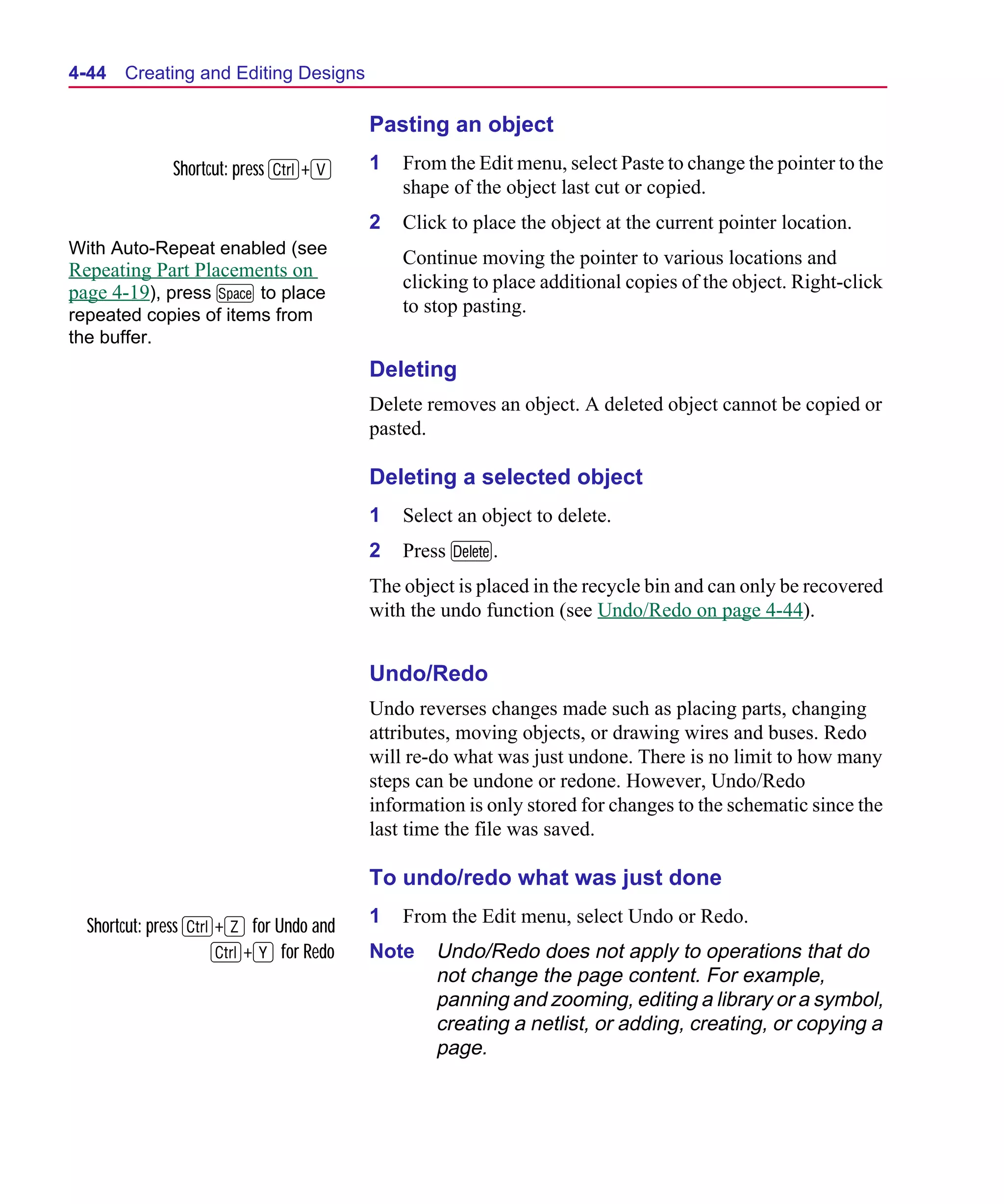 Scug.bk : 04DESGNS.FMK Page 44 Monday, June 16, 1997 10:10 AM




  4-44   Creating and Editing Designs

                                        Pasting an object
               Shortcut: press C+V      1   From the Edit menu, select Paste to change the pointer to the
                                            shape of the object last cut or copied.
                                        2   Click to place the object at the current pointer location.
  With Auto-Repeat enabled (see
                                            Continue moving the pointer to various locations and
  Repeating Part Placements on
                                            clicking to place additional copies of the object. Right-click
  page 4-19), press M to place
  repeated copies of items from             to stop pasting.
  the buffer.
                                        Deleting
                                        Delete removes an object. A deleted object cannot be copied or
                                        pasted.

                                        Deleting a selected object
                                        1   Select an object to delete.
                                        2   Press D.
                                        The object is placed in the recycle bin and can only be recovered
                                        with the undo function (see Undo/Redo on page 4-44).


                                        Undo/Redo
                                        Undo reverses changes made such as placing parts, changing
                                        attributes, moving objects, or drawing wires and buses. Redo
                                        will re-do what was just undone. There is no limit to how many
                                        steps can be undone or redone. However, Undo/Redo
                                        information is only stored for changes to the schematic since the
                                        last time the file was saved.

                                        To undo/redo what was just done

    Shortcut: press C+Z for Undo and    1   From the Edit menu, select Undo or Redo.
                     C+Y for Redo       Note    Undo/Redo does not apply to operations that do
                                                not change the page content. For example,
                                                panning and zooming, editing a library or a symbol,
                                                creating a netlist, or adding, creating, or copying a
                                                page.
 