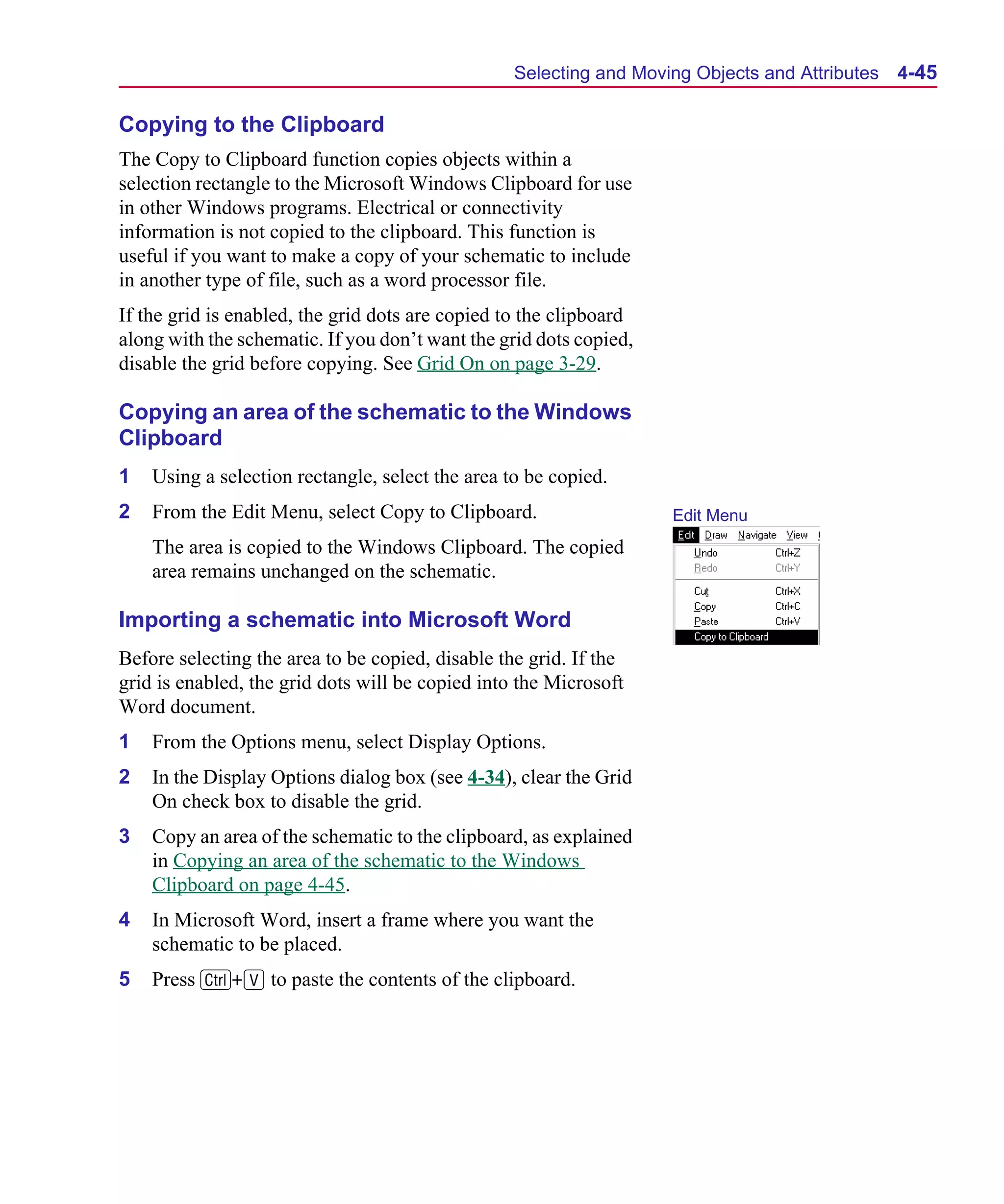 Scug.bk : 04DESGNS.FMK Page 45 Monday, June 16, 1997 10:10 AM




                                                        Selecting and Moving Objects and Attributes   4-45

      Copying to the Clipboard
      The Copy to Clipboard function copies objects within a
      selection rectangle to the Microsoft Windows Clipboard for use
      in other Windows programs. Electrical or connectivity
      information is not copied to the clipboard. This function is
      useful if you want to make a copy of your schematic to include
      in another type of file, such as a word processor file.
      If the grid is enabled, the grid dots are copied to the clipboard
      along with the schematic. If you don’t want the grid dots copied,
      disable the grid before copying. See Grid On on page 3-29.

      Copying an area of the schematic to the Windows
      Clipboard
      1   Using a selection rectangle, select the area to be copied.
      2   From the Edit Menu, select Copy to Clipboard.                   Edit Menu
          The area is copied to the Windows Clipboard. The copied
          area remains unchanged on the schematic.

      Importing a schematic into Microsoft Word
      Before selecting the area to be copied, disable the grid. If the
      grid is enabled, the grid dots will be copied into the Microsoft
      Word document.
      1   From the Options menu, select Display Options.
      2   In the Display Options dialog box (see 4-34), clear the Grid
          On check box to disable the grid.
      3   Copy an area of the schematic to the clipboard, as explained
          in Copying an area of the schematic to the Windows
          Clipboard on page 4-45.
      4   In Microsoft Word, insert a frame where you want the
          schematic to be placed.
      5   Press C+V to paste the contents of the clipboard.
 