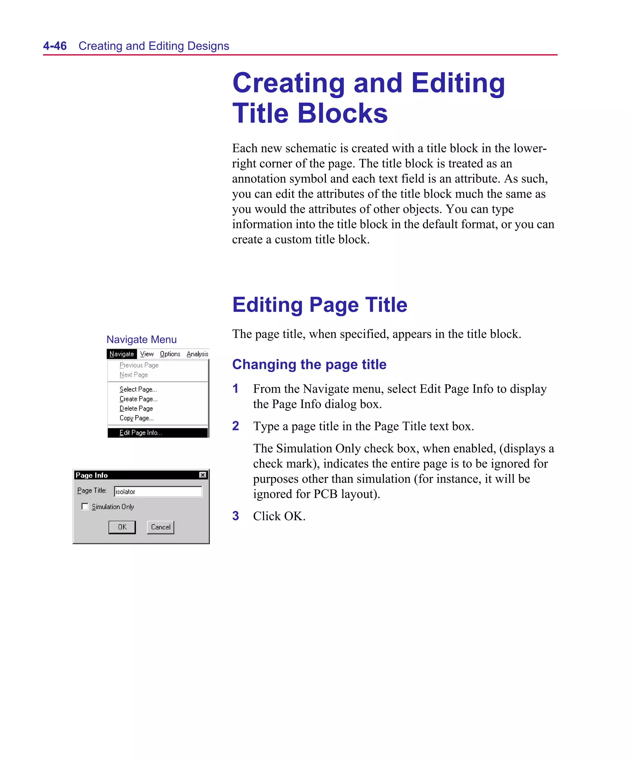 Scug.bk : 04DESGNS.FMK Page 46 Monday, June 16, 1997 10:10 AM




  4-46   Creating and Editing Designs


                                        Creating and Editing
                                        Title Blocks
                                        Each new schematic is created with a title block in the lower-
                                        right corner of the page. The title block is treated as an
                                        annotation symbol and each text field is an attribute. As such,
                                        you can edit the attributes of the title block much the same as
                                        you would the attributes of other objects. You can type
                                        information into the title block in the default format, or you can
                                        create a custom title block.




                                        Editing Page Title
              Navigate Menu             The page title, when specified, appears in the title block.

                                        Changing the page title
                                        1   From the Navigate menu, select Edit Page Info to display
                                            the Page Info dialog box.
                                        2   Type a page title in the Page Title text box.
                                            The Simulation Only check box, when enabled, (displays a
                                            check mark), indicates the entire page is to be ignored for
                                            purposes other than simulation (for instance, it will be
                                            ignored for PCB layout).
                                        3   Click OK.
 