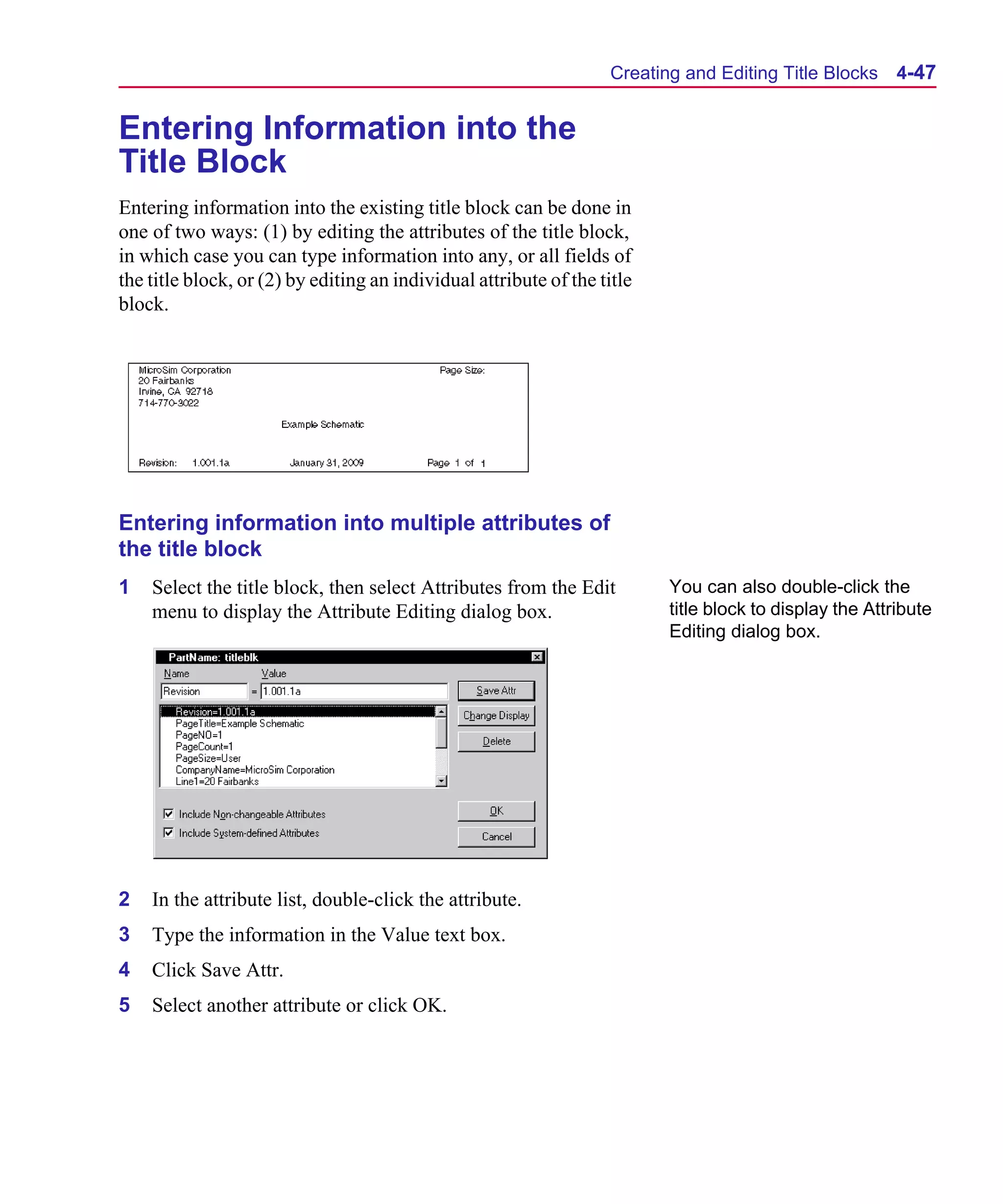 Scug.bk : 04DESGNS.FMK Page 47 Monday, June 16, 1997 10:10 AM




                                                                          Creating and Editing Title Blocks     4-47


      Entering Information into the
      Title Block
      Entering information into the existing title block can be done in
      one of two ways: (1) by editing the attributes of the title block,
      in which case you can type information into any, or all fields of
      the title block, or (2) by editing an individual attribute of the title
      block.




      Entering information into multiple attributes of
      the title block
      1   Select the title block, then select Attributes from the Edit           You can also double-click the
          menu to display the Attribute Editing dialog box.                      title block to display the Attribute
                                                                                 Editing dialog box.




      2   In the attribute list, double-click the attribute.
      3   Type the information in the Value text box.
      4   Click Save Attr.
      5   Select another attribute or click OK.
 