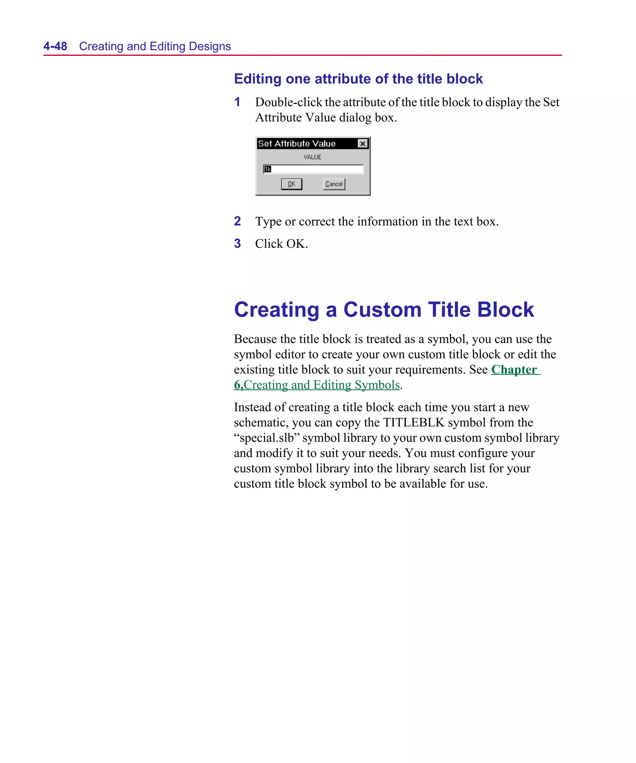 Scug.bk : 04DESGNS.FMK Page 48 Monday, June 16, 1997 10:10 AM




  4-48   Creating and Editing Designs

                                        Editing one attribute of the title block
                                        1   Double-click the attribute of the title block to display the Set
                                            Attribute Value dialog box.




                                        2   Type or correct the information in the text box.
                                        3   Click OK.




                                        Creating a Custom Title Block
                                        Because the title block is treated as a symbol, you can use the
                                        symbol editor to create your own custom title block or edit the
                                        existing title block to suit your requirements. See Chapter
                                        6,Creating and Editing Symbols.
                                        Instead of creating a title block each time you start a new
                                        schematic, you can copy the TITLEBLK symbol from the
                                        “special.slb” symbol library to your own custom symbol library
                                        and modify it to suit your needs. You must configure your
                                        custom symbol library into the library search list for your
                                        custom title block symbol to be available for use.
 