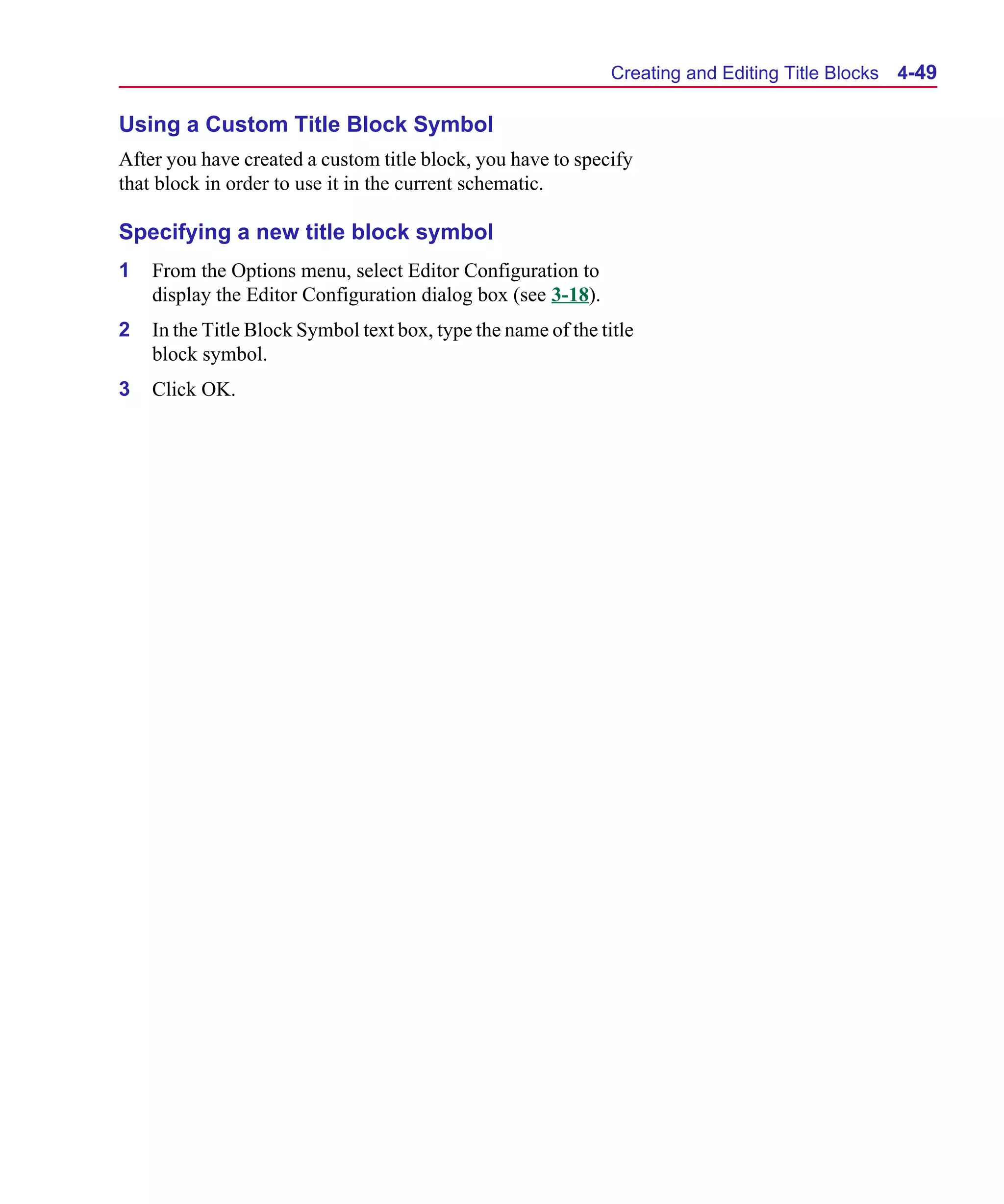 Scug.bk : 04DESGNS.FMK Page 49 Monday, June 16, 1997 10:10 AM




                                                                     Creating and Editing Title Blocks   4-49

      Using a Custom Title Block Symbol
      After you have created a custom title block, you have to specify
      that block in order to use it in the current schematic.

      Specifying a new title block symbol
      1   From the Options menu, select Editor Configuration to
          display the Editor Configuration dialog box (see 3-18).
      2   In the Title Block Symbol text box, type the name of the title
          block symbol.
      3   Click OK.
 