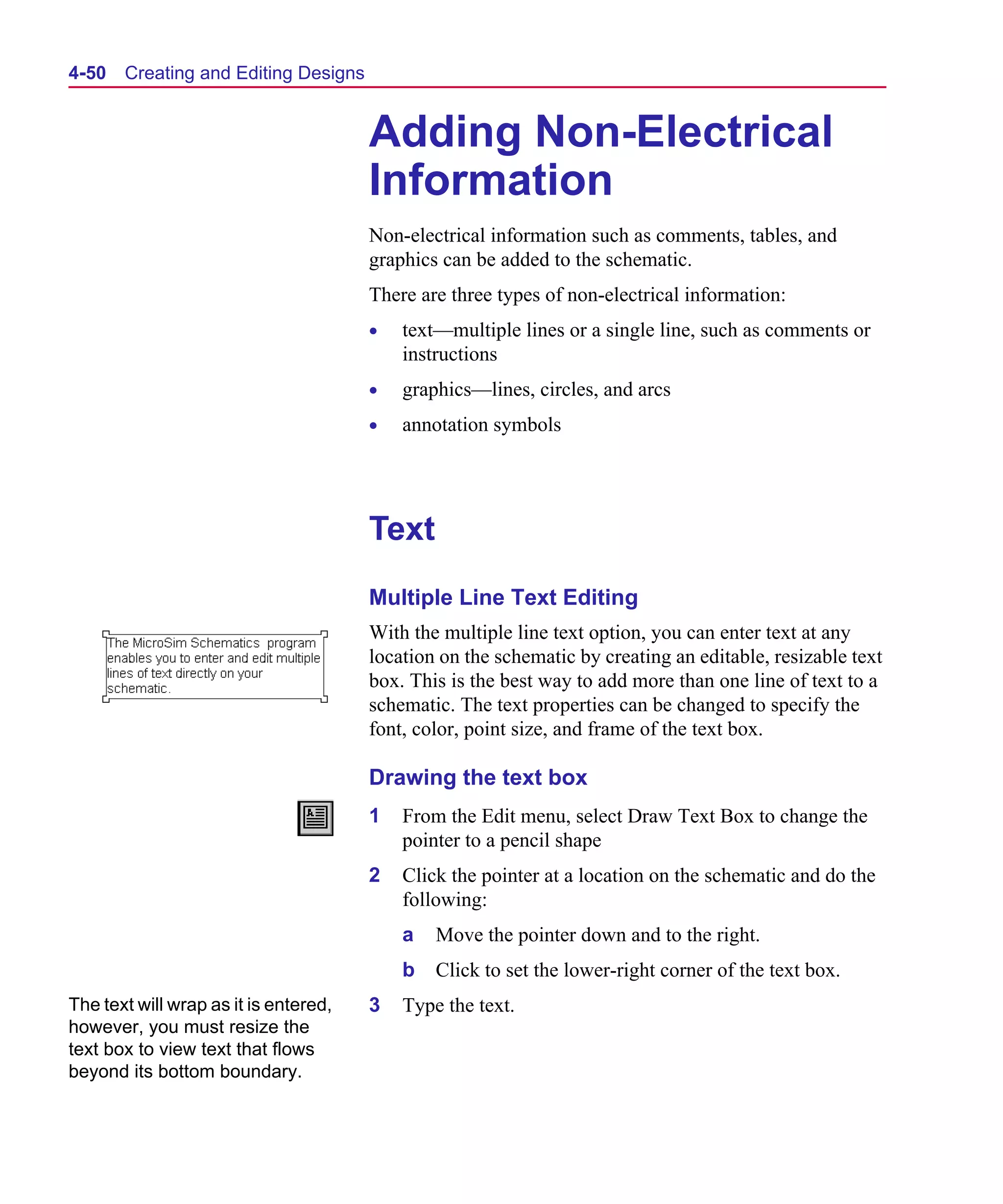 Scug.bk : 04DESGNS.FMK Page 50 Monday, June 16, 1997 10:10 AM




  4-50   Creating and Editing Designs


                                         Adding Non-Electrical
                                         Information
                                         Non-electrical information such as comments, tables, and
                                         graphics can be added to the schematic.
                                         There are three types of non-electrical information:
                                         •   text—multiple lines or a single line, such as comments or
                                             instructions
                                         •   graphics—lines, circles, and arcs
                                         •   annotation symbols




                                         Text
                                         Multiple Line Text Editing
                                         With the multiple line text option, you can enter text at any
                                         location on the schematic by creating an editable, resizable text
                                         box. This is the best way to add more than one line of text to a
                                         schematic. The text properties can be changed to specify the
                                         font, color, point size, and frame of the text box.

                                         Drawing the text box
                                         1   From the Edit menu, select Draw Text Box to change the
                                             pointer to a pencil shape
                                         2   Click the pointer at a location on the schematic and do the
                                             following:
                                             a   Move the pointer down and to the right.
                                             b   Click to set the lower-right corner of the text box.
  The text will wrap as it is entered,   3   Type the text.
  however, you must resize the
  text box to view text that flows
  beyond its bottom boundary.
 