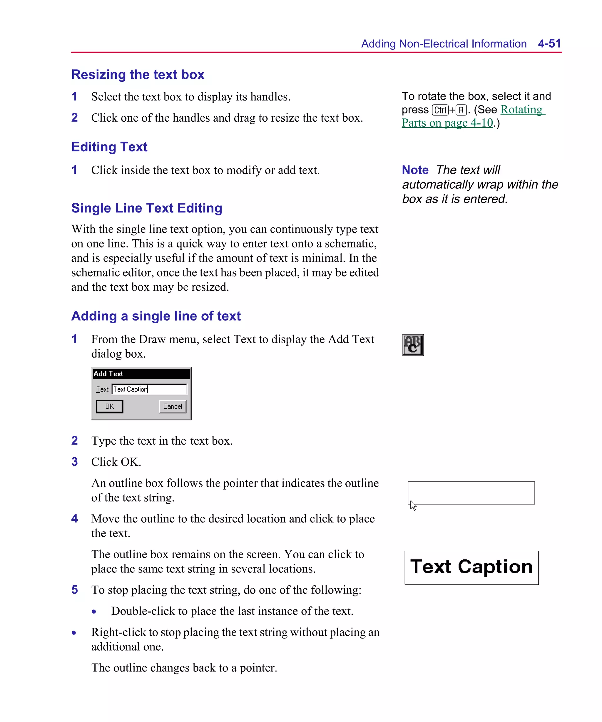 Scug.bk : 04DESGNS.FMK Page 51 Monday, June 16, 1997 10:10 AM




                                                                     Adding Non-Electrical Information 4-51

      Resizing the text box
      1   Select the text box to display its handles.                       To rotate the box, select it and
                                                                            press C+R. (See Rotating
      2   Click one of the handles and drag to resize the text box.         Parts on page 4-10.)

      Editing Text
      1   Click inside the text box to modify or add text.                  Note The text will
                                                                            automatically wrap within the
                                                                            box as it is entered.
      Single Line Text Editing
      With the single line text option, you can continuously type text
      on one line. This is a quick way to enter text onto a schematic,
      and is especially useful if the amount of text is minimal. In the
      schematic editor, once the text has been placed, it may be edited
      and the text box may be resized.

      Adding a single line of text
      1   From the Draw menu, select Text to display the Add Text
          dialog box.




      2   Type the text in the text box.
      3   Click OK.
          An outline box follows the pointer that indicates the outline
          of the text string.
      4   Move the outline to the desired location and click to place
          the text.
          The outline box remains on the screen. You can click to
          place the same text string in several locations.
      5   To stop placing the text string, do one of the following:
          •   Double-click to place the last instance of the text.
      •   Right-click to stop placing the text string without placing an
          additional one.
          The outline changes back to a pointer.
 