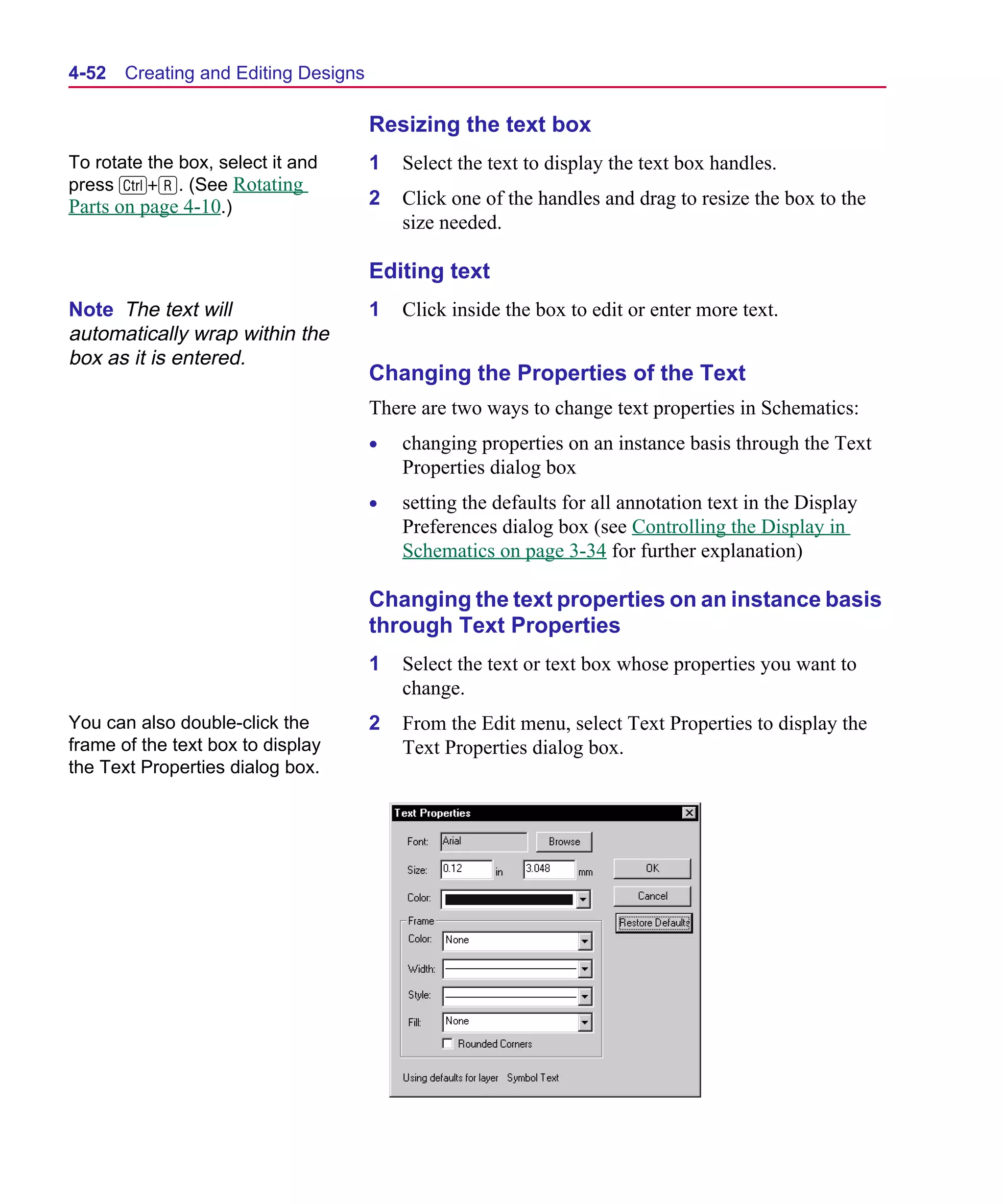 Scug.bk : 04DESGNS.FMK Page 52 Monday, June 16, 1997 10:10 AM




  4-52   Creating and Editing Designs

                                        Resizing the text box
  To rotate the box, select it and      1   Select the text to display the text box handles.
  press C+R. (See Rotating
  Parts on page 4-10.)                  2   Click one of the handles and drag to resize the box to the
                                            size needed.

                                        Editing text
  Note The text will                    1   Click inside the box to edit or enter more text.
  automatically wrap within the
  box as it is entered.
                                        Changing the Properties of the Text
                                        There are two ways to change text properties in Schematics:
                                        •   changing properties on an instance basis through the Text
                                            Properties dialog box
                                        •   setting the defaults for all annotation text in the Display
                                            Preferences dialog box (see Controlling the Display in
                                            Schematics on page 3-34 for further explanation)

                                        Changing the text properties on an instance basis
                                        through Text Properties
                                        1   Select the text or text box whose properties you want to
                                            change.
  You can also double-click the         2   From the Edit menu, select Text Properties to display the
  frame of the text box to display          Text Properties dialog box.
  the Text Properties dialog box.
 