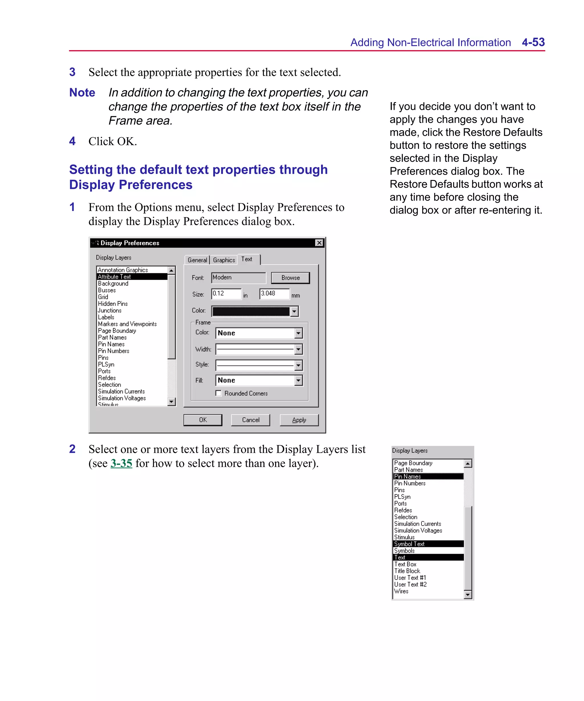 Scug.bk : 04DESGNS.FMK Page 53 Monday, June 16, 1997 10:10 AM




                                                                     Adding Non-Electrical Information 4-53

      3   Select the appropriate properties for the text selected.
      Note    In addition to changing the text properties, you can
              change the properties of the text box itself in the           If you decide you don’t want to
              Frame area.                                                   apply the changes you have
                                                                            made, click the Restore Defaults
      4   Click OK.                                                         button to restore the settings
                                                                            selected in the Display
      Setting the default text properties through                           Preferences dialog box. The
      Display Preferences                                                   Restore Defaults button works at
                                                                            any time before closing the
      1   From the Options menu, select Display Preferences to              dialog box or after re-entering it.
          display the Display Preferences dialog box.




      2   Select one or more text layers from the Display Layers list
          (see 3-35 for how to select more than one layer).
 