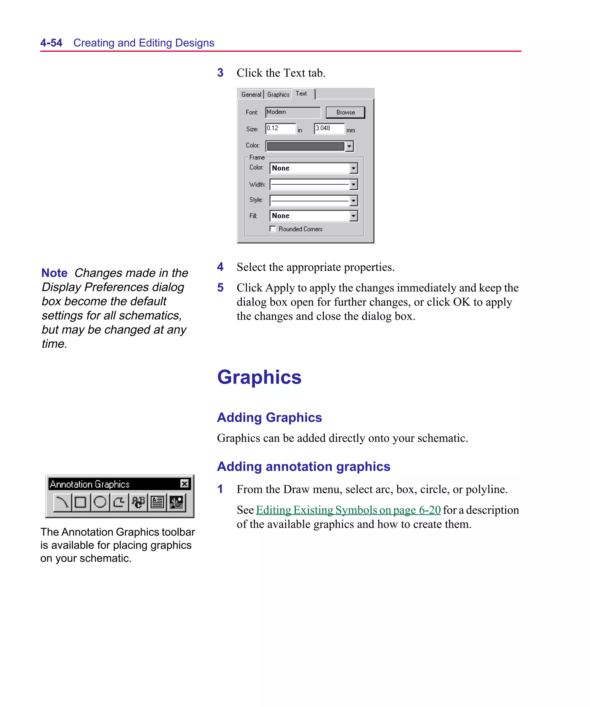 Scug.bk : 04DESGNS.FMK Page 54 Monday, June 16, 1997 10:10 AM




  4-54   Creating and Editing Designs

                                        3   Click the Text tab.




                                        4   Select the appropriate properties.
  Note Changes made in the
  Display Preferences dialog            5   Click Apply to apply the changes immediately and keep the
  box become the default                    dialog box open for further changes, or click OK to apply
  settings for all schematics,              the changes and close the dialog box.
  but may be changed at any
  time.

                                        Graphics
                                        Adding Graphics
                                        Graphics can be added directly onto your schematic.

                                        Adding annotation graphics
                                        1   From the Draw menu, select arc, box, circle, or polyline.
                                            See Editing Existing Symbols on page 6-20 for a description
                                            of the available graphics and how to create them.
  The Annotation Graphics toolbar
  is available for placing graphics
  on your schematic.
 