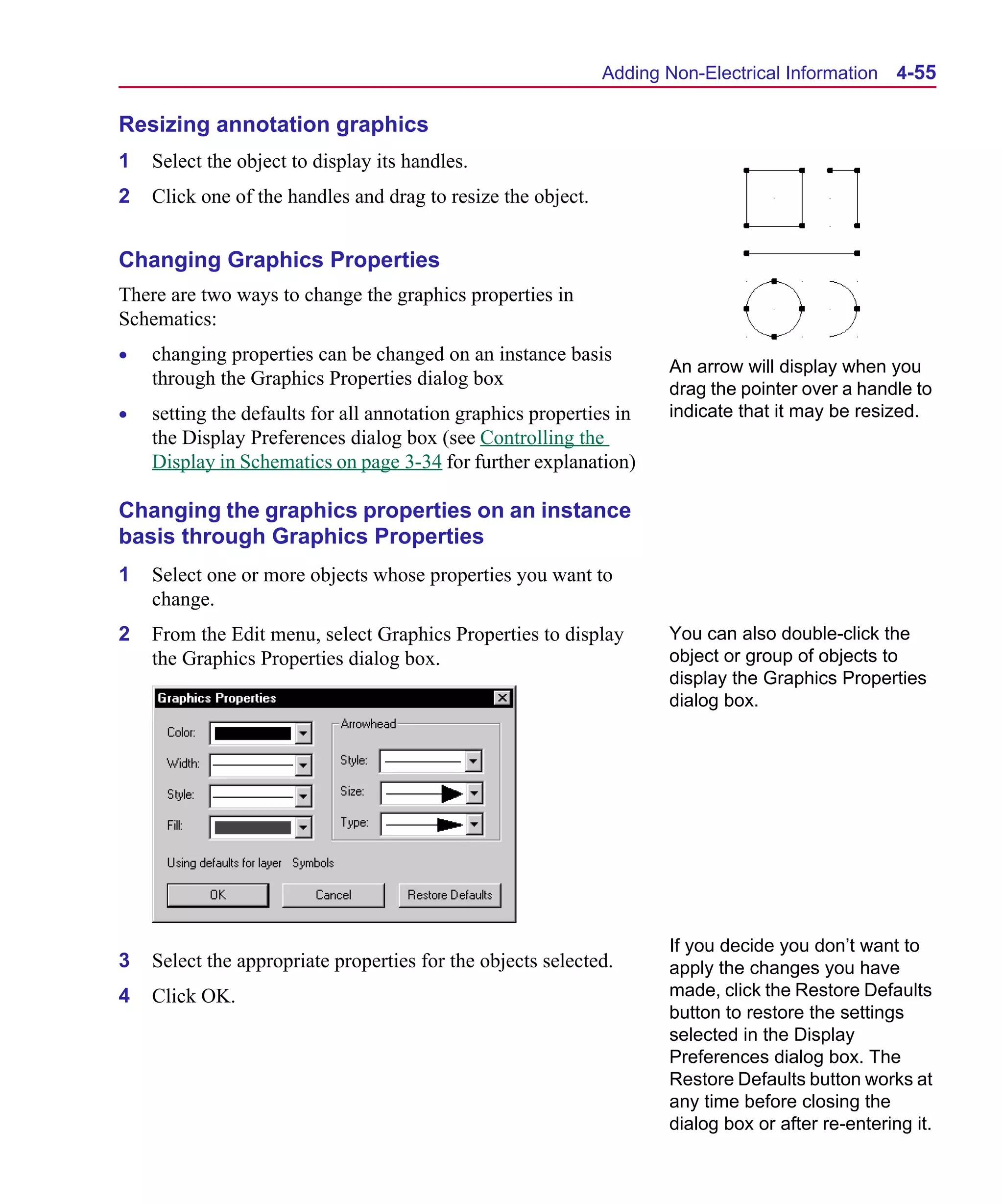 Scug.bk : 04DESGNS.FMK Page 55 Monday, June 16, 1997 10:10 AM




                                                                    Adding Non-Electrical Information 4-55

      Resizing annotation graphics
      1   Select the object to display its handles.
      2   Click one of the handles and drag to resize the object.


      Changing Graphics Properties
      There are two ways to change the graphics properties in
      Schematics:
      •   changing properties can be changed on an instance basis
                                                                           An arrow will display when you
          through the Graphics Properties dialog box
                                                                           drag the pointer over a handle to
      •   setting the defaults for all annotation graphics properties in   indicate that it may be resized.
          the Display Preferences dialog box (see Controlling the
          Display in Schematics on page 3-34 for further explanation)

      Changing the graphics properties on an instance
      basis through Graphics Properties
      1   Select one or more objects whose properties you want to
          change.
      2   From the Edit menu, select Graphics Properties to display        You can also double-click the
          the Graphics Properties dialog box.                              object or group of objects to
                                                                           display the Graphics Properties
                                                                           dialog box.




                                                                           If you decide you don’t want to
      3   Select the appropriate properties for the objects selected.      apply the changes you have
      4   Click OK.                                                        made, click the Restore Defaults
                                                                           button to restore the settings
                                                                           selected in the Display
                                                                           Preferences dialog box. The
                                                                           Restore Defaults button works at
                                                                           any time before closing the
                                                                           dialog box or after re-entering it.
 