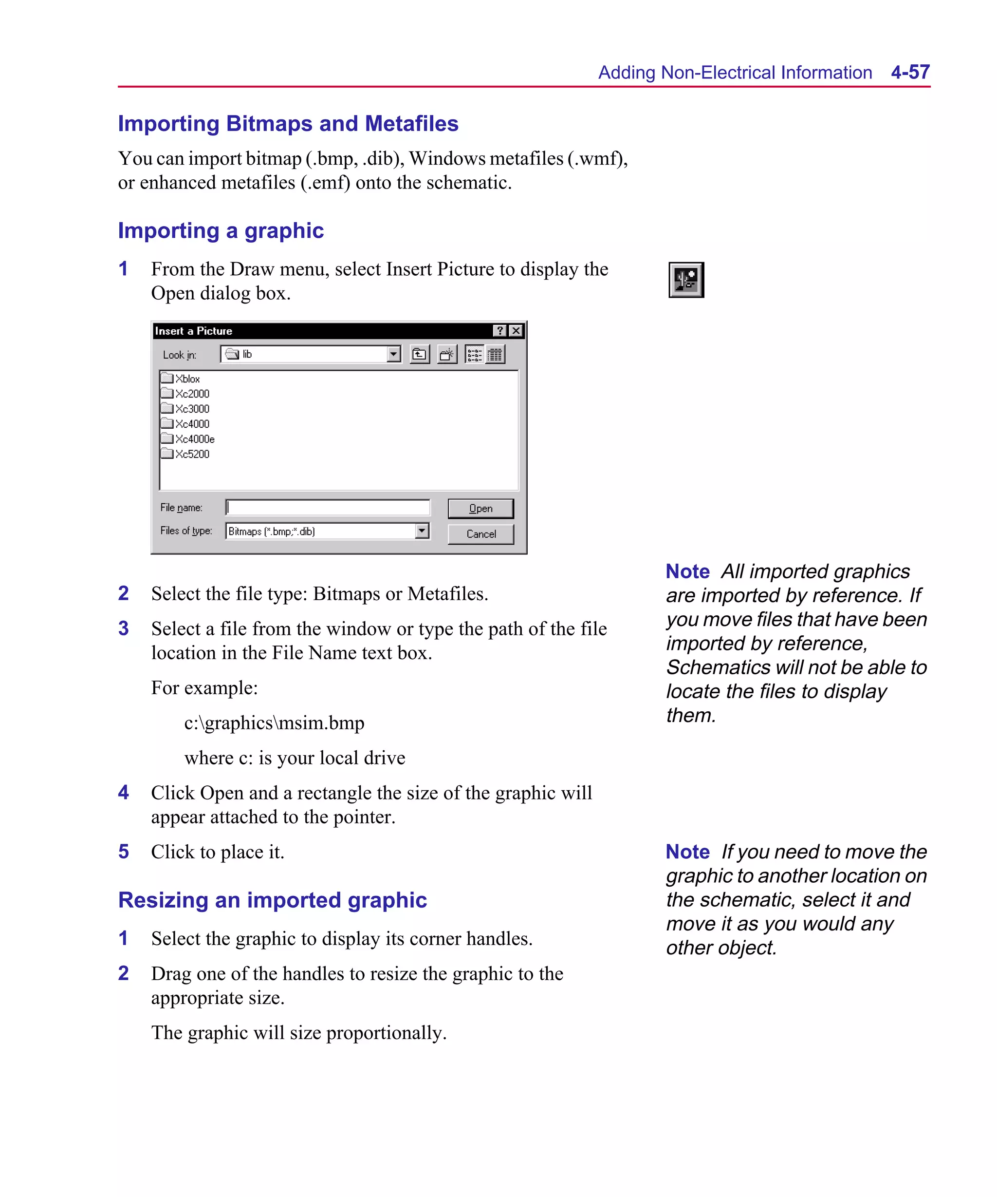 Scug.bk : 04DESGNS.FMK Page 57 Monday, June 16, 1997 10:10 AM




                                                                    Adding Non-Electrical Information 4-57

      Importing Bitmaps and Metafiles
      You can import bitmap (.bmp, .dib), Windows metafiles (.wmf),
      or enhanced metafiles (.emf) onto the schematic.

      Importing a graphic
      1   From the Draw menu, select Insert Picture to display the
          Open dialog box.




                                                                           Note All imported graphics
      2   Select the file type: Bitmaps or Metafiles.                      are imported by reference. If
      3   Select a file from the window or type the path of the file       you move files that have been
          location in the File Name text box.                              imported by reference,
                                                                           Schematics will not be able to
          For example:                                                     locate the files to display
              c:graphicsmsim.bmp                                         them.

              where c: is your local drive
      4   Click Open and a rectangle the size of the graphic will
          appear attached to the pointer.
      5   Click to place it.                                               Note If you need to move the
                                                                           graphic to another location on
      Resizing an imported graphic                                         the schematic, select it and
                                                                           move it as you would any
      1   Select the graphic to display its corner handles.                other object.
      2   Drag one of the handles to resize the graphic to the
          appropriate size.
          The graphic will size proportionally.
 