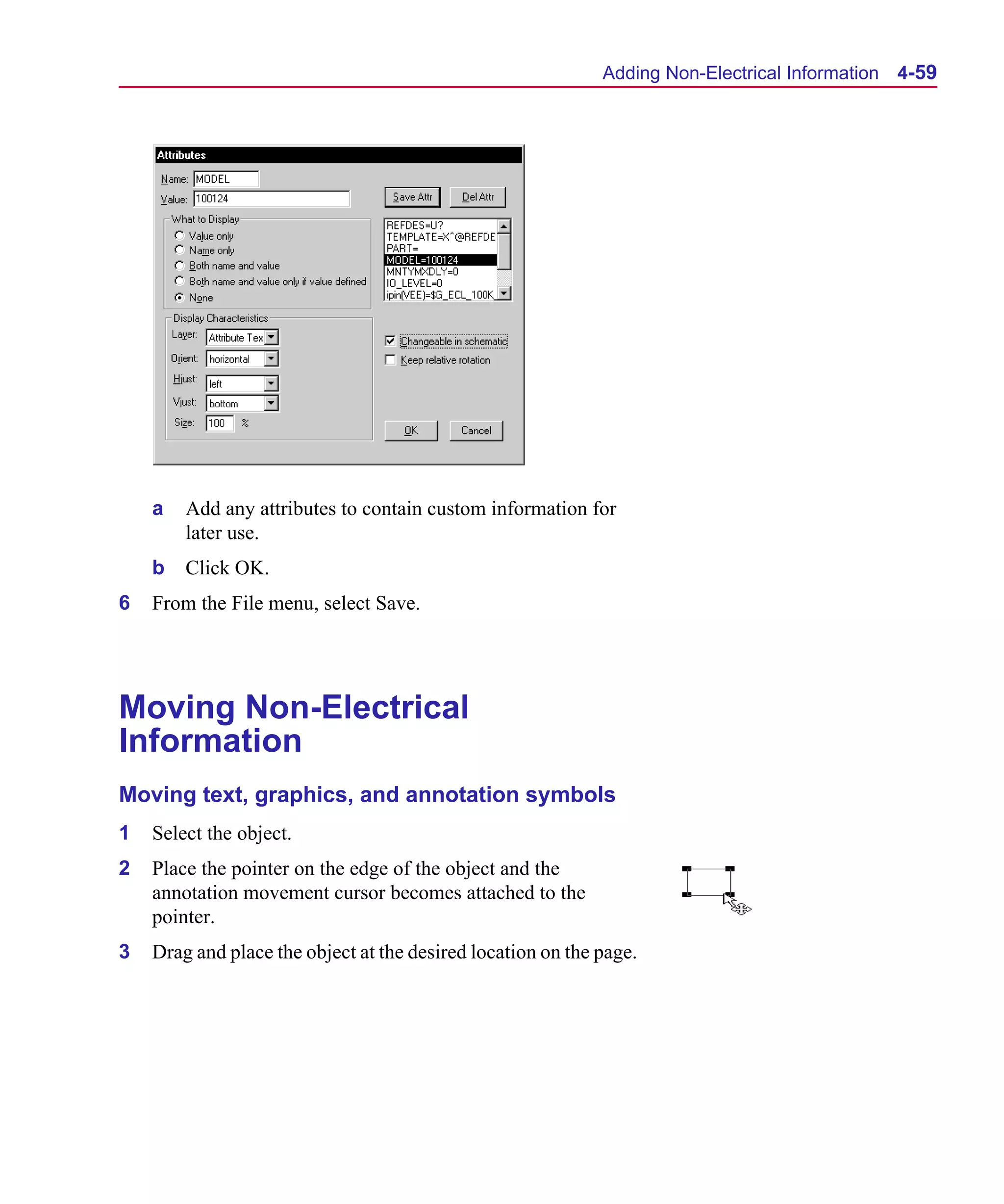 Scug.bk : 04DESGNS.FMK Page 59 Monday, June 16, 1997 10:10 AM




                                                                   Adding Non-Electrical Information 4-59




          a   Add any attributes to contain custom information for
              later use.
          b   Click OK.
      6   From the File menu, select Save.




      Moving Non-Electrical
      Information
      Moving text, graphics, and annotation symbols
      1   Select the object.
      2   Place the pointer on the edge of the object and the
          annotation movement cursor becomes attached to the
          pointer.
      3   Drag and place the object at the desired location on the page.
 